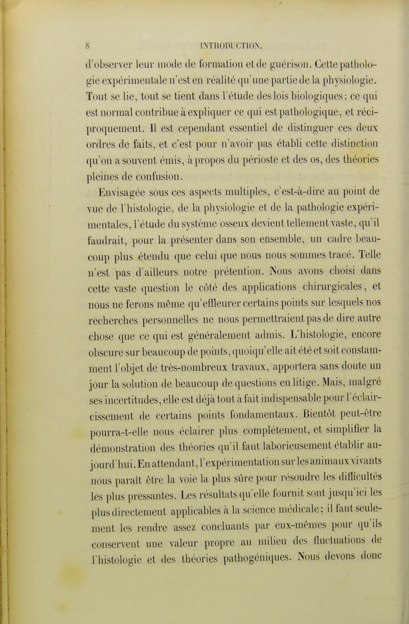 d'observer leur mode de fornialion et de guérisoii. Cette patholo- gie expérimentale n'est en réalité qu'une partie de la physiologie. Tout se lie, tout se tient dans l'étude des lois biologiques; ce qui est normal contribue à expliquer ce qui est pathologique, et réci- proquement. 11 est cependant essentiel de distinguer ces deux ordres de faits, et c'est pour n'avoir pas établi cette distinction qu'on a souvent émis, à propos du périoste et des os, des théories pleines de confusion. Envisagée sous ces aspects multiples, c'est-à-dire au point de vue de l'histologie, de la physiologie et de la pathologie expéri- mentales, l'étude du système osseux devient tellement vaste, qu'il faudrait, pour la présenter dans son ensemble, un cadre beau- coup plus étendu que celui que nous nous sommes tracé. Telle n'est pas d'ailleurs notre prétention. Nous avons choisi dans cette vaste question le côté des applications chirurgicales, et nous ne ferons même qu'effleurer certains points sur lesquels nos recherches personnelles ne nous permettraient pas de dire autre chose que ce qui est généralement admis. L'histologie, encore obscure sur beaucoup de points, quoiqu'elle ait été et soit constam- ment l'objet de très-nombreux travaux, apportera sans doute un jour la solution de beaucoup de questions en litige. Mais, malgré ses incertitudes, elle est déjà tout à fait indispensable pour l'éclair- cissement de certains points fondamentaux. Bientôt peut-être pourra-t-elle nous éclairer plus complètement, et simplifier la démonstration des théories qu'il faut laborieusement établir au- jourd'hui. En attendant, l'expérimentation sur les animaux vivants nous paraît être la voie la plus sûre pour résoudre les difficultés les plus pressantes. Les résultats qu'elle fournit sont jusqu'ici les plus directement applicables à la science médicale; il faut seule- ment les rendre assez concluants par eux-mêmes pour qu'ils conservent une valeur propre au milieu des Iluctualions de l'histologie et des théories pathogéniques. Nous devons donc