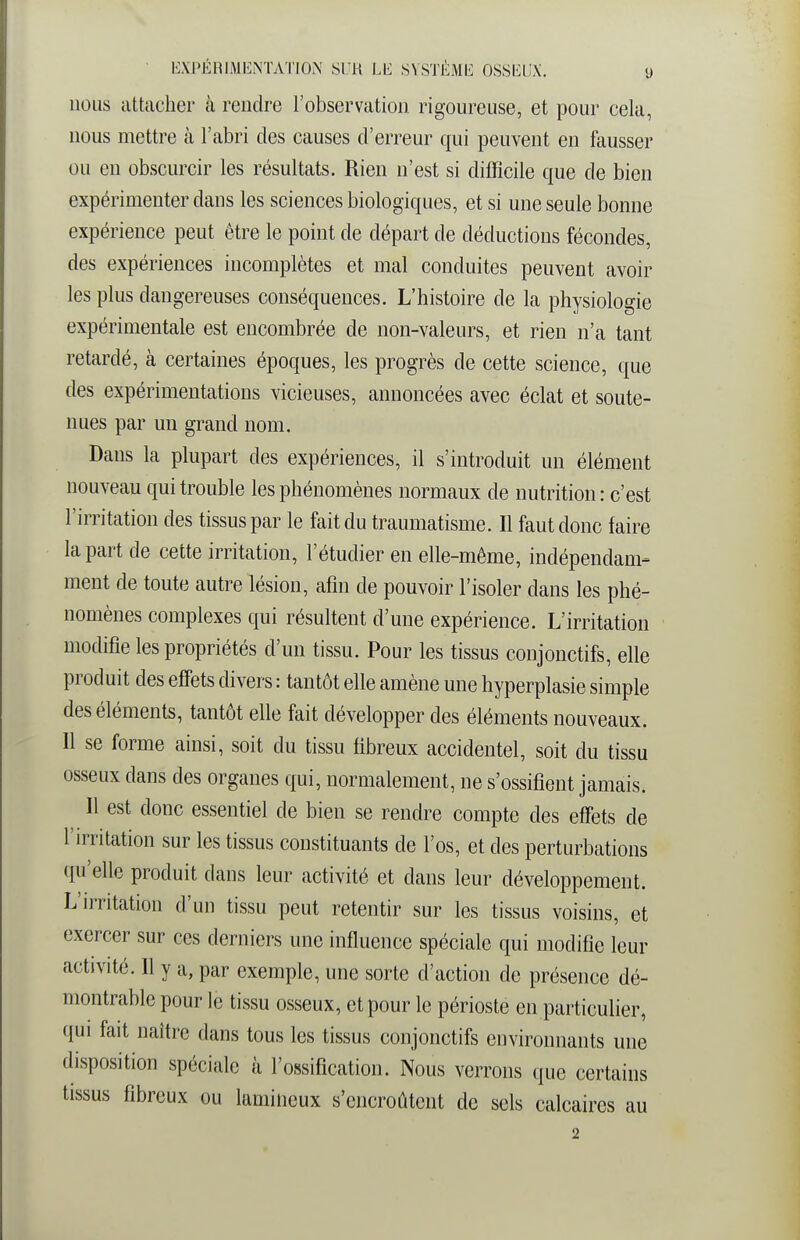 nous attacher à rendre l'observation rigoureuse, et pour cela, nous mettre à l'abri des causes d'erreur qui peuvent en fausser ou eu obscurcir les résultats. Rien n'est si difficile que de bien expérimenter dans les sciences biologiques, et si une seule bonne expérience peut être le point de départ de déductions fécondes, des expériences incomplètes et mal conduites peuvent avoir les plus dangereuses conséquences. L'histoire de la physiologie expérimentale est encombrée de non-valeurs, et rien n'a tant retardé, à certaines époques, les progrès de cette science, que des expérimentations vicieuses, annoncées avec éclat et soute- nues par un grand nom. Dans la plupart des expériences, il s'introduit un élément nouveau qui trouble les phénomènes normaux de nutrition : c'est l'irritation des tissus par le fait du traumatisme. Il faut donc faire la part de cette irritation, l'étudier en elle-même, indépendam- ment de toute autre lésion, afin de pouvoir l'isoler dans les phé- nomènes complexes qui résultent d'une expérience. L'irritation modifie les propriétés d'un tissu. Pour les tissus conjonctifs, elle produit des effets divers : tantôt elle amène une hyperplasie simple des éléments, tantôt elle fait développer des éléments nouveaux. Il se forme ainsi, soit du tissu fibreux accidentel, soit du tissu osseux dans des organes qui, normalement, ne s'ossifient jamais. Il est donc essentiel de bien se rendre compte des effets de l'irritation sur les tissus constituants de l'os, et des perturbations qu'elle produit dans leur activité et dans leur développement. L'irritation d'un tissu peut retentir sur les tissus voisins, et exercer sur ces derniers une influence spéciale qui modifie leur activité. Il y a, par exemple, une sorte d'action de présence dé- montrable pour le tissu osseux, et pour le périoste en particulier, qui fait naître dans tous les tissus conjonctifs environnants une disposition spéciale à l'ossification. Nous verrons que certains tissus fibreux ou lamineux s'encroûtent de sels calcaires au 2