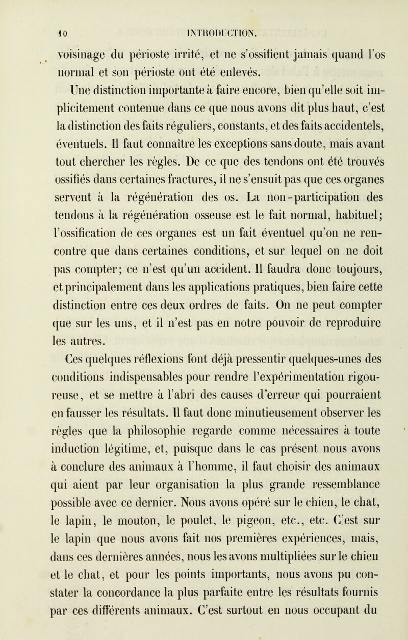 voisinage du périoste irrité, et ne s'ossifient jamais quand l'os normal et son périoste ont été enlevés. Une distinction importante à faire encore, bien qu'elle soit im- plicitement contenue dans ce que nous avons dit plus haut, c'est la distinction des faits réguliers, constants, et des faits accidentels, éventuels. Il faut connaître les exceptions sans doute, mais avant tout chercher les règles. De ce que des tendons ont été trouvés ossifiés dans certaines fractures, il ne s'ensuit pas que ces organes servent à la régénération des os. La non-participation des tendons à la régénération osseuse est le fait normal, habituel; l'ossification de ces organes est un fait éventuel qu'on ne ren- contre que dans certaines conditions, et sur lequel on ne doit pas compter; ce n'est qu'un accident. Il faudra donc toujours, et principalement dans les applications pratiques, bien faire cette distinction entre ces deux ordres de faits. On ne peut compter que sur les uns, et il n'est pas en notre pouvoir de reproduire les autres. Ces quelques réflexions font déjà pressentir quelques-unes des conditions indispensables pour rendre l'expérimentation rigou- reuse, et se mettre à l'abri des causes d'erreur qui pourraient en fausser les résultats. Il faut donc minutieusement observer les règles que la philosophie regarde comme nécessaires à toute induction légitime, et, puisque dans le cas présent nous avons à conclure des animaux à l'homme, il faut choisir des animaux qui aient par leur organisation la plus grande ressemblance possible avec ce dernier. Nous avons opéré sur le chien, le chat, le lapin, le mouton, le poulet, le pigeon, etc., etc. C'est sur le lapin que nous avons fait nos premières expériences, mais, dans ces dernières années, nous les avons multipliées sur le chien et le chat, et pour les points importants, nous avons pu con- stater la concordance la plus parfaite entre les résultats fournis par ces différents animaux. C'est surtout en nous occupant du