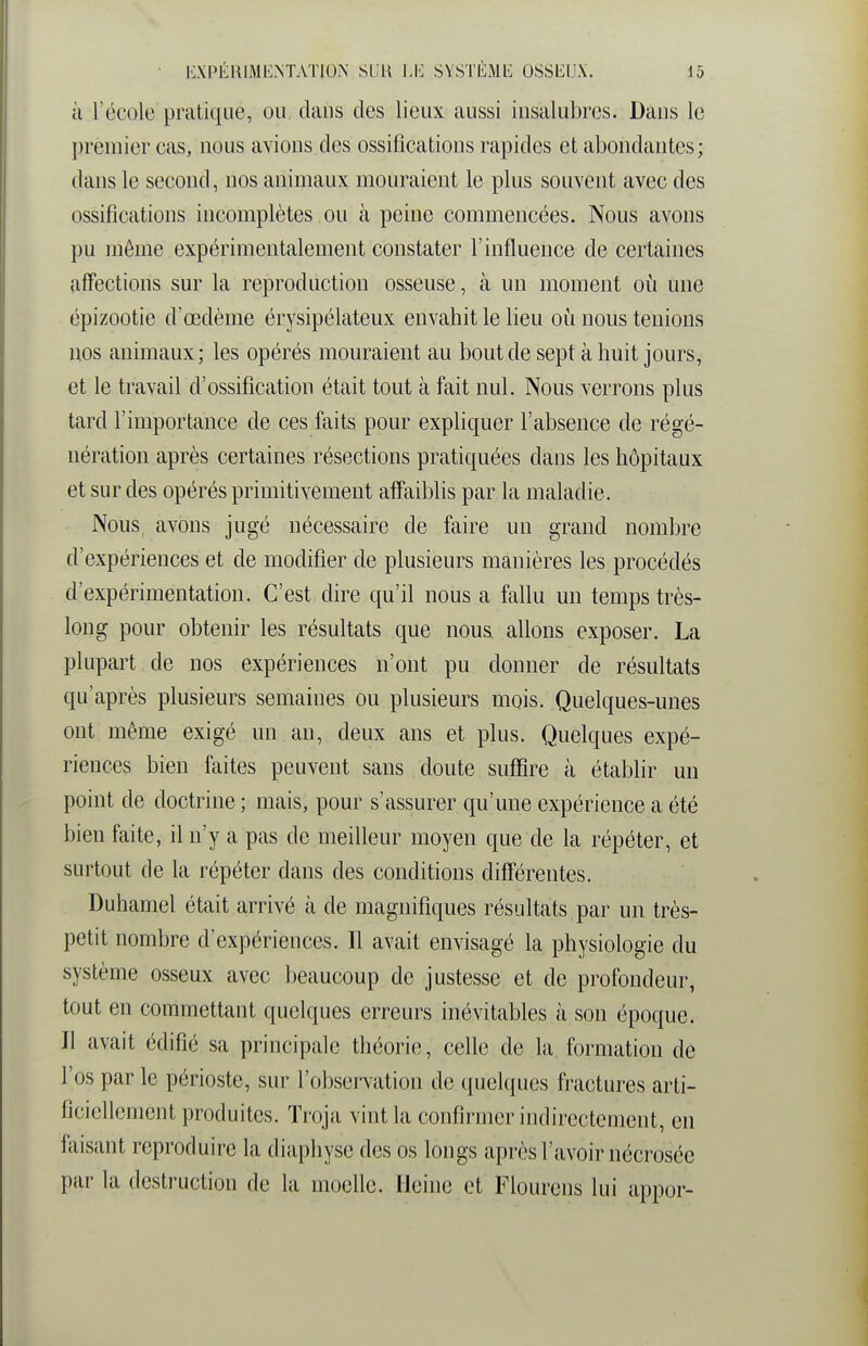 à l'école pratique, ou daus des lieux aussi iusalubres. Dans le premier cas, nous avions des ossifications rapides et abondantes; dans le second, nos animaux mouraient le plus souvent avec des ossifications incomplètes ou à peine commencées. Nous avons pu même expérimentalement constater l'influence de certaines affections sur la reproduction osseuse, à un moment où une épizootie d'œdème érysipélateux envahit le lieu où nous tenions nos animaux; les opérés mouraient au bout de sept à huit jours, et le travail d'ossification était tout à fait nul. Nous verrons plus tard l'importance de ces faits pour expliquer l'absence de régé- nération après certaines résections pratiquées dans les hôpitaux et sur des opérés primitivement affaiblis par la maladie. Nous, avons jugé nécessaire de faire un grand nombre d'expériences et de modifier de plusieurs manières les procédés d'expérimentation. C'est dire qu'il nous a fallu un temps très- long pour obtenir les résultats que nous allons exposer. La plupart de nos expériences n'ont pu donner de résultats qu'après plusieurs semaines ou plusieurs mois. Quelques-unes ont même exigé un au, deux ans et plus. Quelques expé- riences bien faites peuvent sans doute suffire à établir un point de doctrine ; mais, pour s'assurer qu'une expérience a été bien faite, il n'y a pas de meilleur moyen que de la répéter, et surtout de la répéter dans des conditions différentes. Duhamel était arrivé à de magnifiques résultats par un très- petit nombre d'expériences. Il avait envisagé la physiologie du système osseux avec beaucoup de justesse et de profondeur, tout en commettant quelques erreurs inévitables à son époque. Il avait édifié sa principale théorie, celle de la formation de l'os par le périoste, sur l'observation de quelques fractures arti- ficiellement produites. Troja vint la confirmer indirectement, en faisant reproduire la diaphyse des os longs après l'avoir nécrosée par la destruction de la moelle. Heine et Flourcns lui appor-