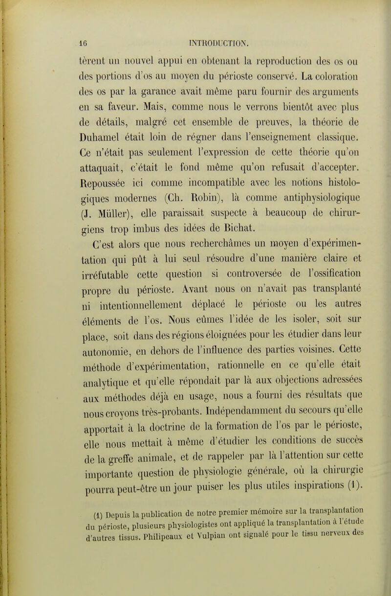 tèrent un nouvel appui en obtenant la reproduction des os ou des portions d'os au moyen du périoste conservé. La coloration des os par la garance avait même paru fournir des arguments en sa faveur. Mais, comme nous le verrons bientôt avec plus de détails, malgré cet ensemble de preuves, la théorie de Duhamel était loin de régner dans l'enseignement classique. Ce n'était pas seulement l'expression de cette théorie qu'on attaquait, c'était le fond même qu'on refusait d'accepter. Repoussée ici comme incompatible avec les notions histolo- giques modernes (Ch. Robin), là comme antiphysiologique (J. Millier), elle paraissait suspecte à beaucoup de chirur- giens trop imbus des idées de Bichat. C'est alors que nous recherchâmes un moyen d'expérimen- tation qui pût à lui seul résoudre d'une manière claire et irréfutable cette question si controversée de l'ossification propre du périoste. Avant nous on n'avait pas transplanté ni intentionnellement déplacé le périoste ou les autres éléments de l'os. Nous eûmes l'idée de les isoler, soit sur place, soit dans des régions éloignées pour les étudier dans leur autonomie, en dehors de l'influence des parties voisines. Cette méthode d'expérimentation, rationnelle en ce qu'elle était analytique et qu'elle répondait par là aux objections adressées aux méthodes déjà en usage, nous a fourni des résultats que nous croyons très-probants. Indépendamment du secours qu'elle apportait à la doctrine de la formation de l'os par le périoste, elle nous mettait à même d'étudier les conditions de succès de la greffe animale, et de rappeler par là l'attention sur cette importante question de physiologie générale, où la chirurgie pourra peut-être un jour puiser les plus utiles inspirations (1). (1) Depuis la publication de notre premier mémoire sur la transplantation du périoste, plusieurs physiologistes ont appliqué la transplantation à l'étude d'autres tissus. Philipeaux et Vulpian ont signalé pour le tissu nerveux des