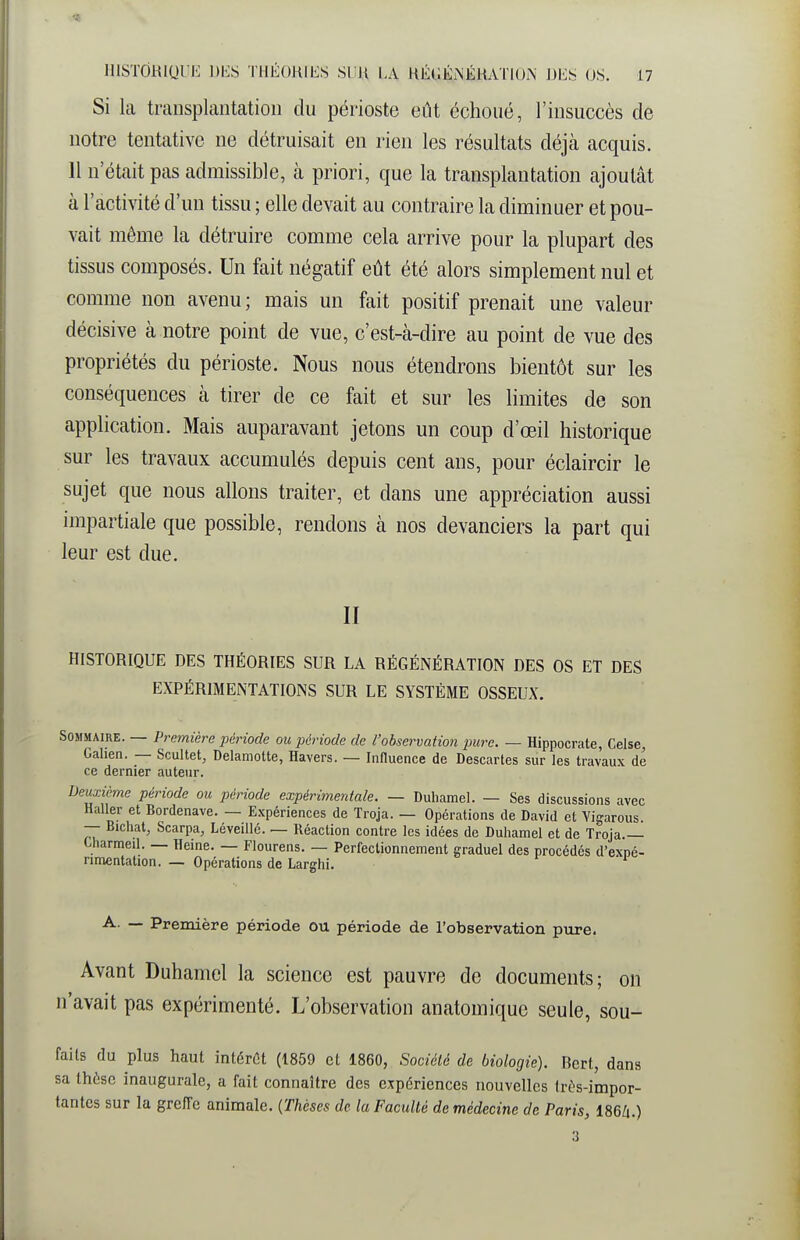 Si la transplantation du périoste eût échoué, l'insuccès de notre tentative ne détruisait en rien les résultats déjà acquis. 11 n'était pas admissible, à priori, que la transplantation ajoutât à l'activité d'un tissu ; elle devait au contraire la diminuer et pou- vait même la détruire comme cela arrive pour la plupart des tissus composés. Un fait négatif eût été alors simplement nul et comme non avenu ; mais un fait positif prenait une valeur décisive à notre point de vue, c'est-à-dire au point de vue des propriétés du périoste. Nous nous étendrons bientôt sur les conséquences à tirer de ce fait et sur les limites de son application. Mais auparavant jetons un coup d'œil historique sur les travaux accumulés depuis cent ans, pour éclaircir le sujet que nous allons traiter, et dans une appréciation aussi impartiale que possible, rendons à nos devanciers la part qui leur est due. II HISTORIQUE DES THÉORIES SUR LA RÉGÉNÉRATION DES OS ET DES EXPÉRIMENTATIONS SUR LE SYSTÈME OSSEUX. Sommaire. — Première iiériode ou période de l'observation imre. — Hippocrate, Celse, Gahen. — Scultet, Delamotte, Havers. — Innuence de Descartes sur les travaux de ce dernier auteur. Deiixième période ou période expérimentale. — Duhamel. — Ses discussions avec Haller et Bordenave. — Expériences de Troja. — Opérations de David et Yigarous. — Bichat, Scarpa, Léveillé. — Réaction contre les idées de Duhamel et de Troja Uiarmeil. — Heine. — Flourens. — Perfectionnement graduel des procédés d'expé- rimentation. — Opérations de Larghi. A. — Première période ou période de l'observation pure. Avant Duhamel la science est pauvre de documents; on n'avait pas expérimenté. L'observation anatomique seule, sou- faits du plus haut intérCt (1859 et 1860, Société de biologie). Bert, dans sa thèse inaugurale, a fait connaître des expériences nouvelles trùs-impor- tantes sur la greffe animale. {Thèses de la Faculté de médecine de Paris, 186Zi.)