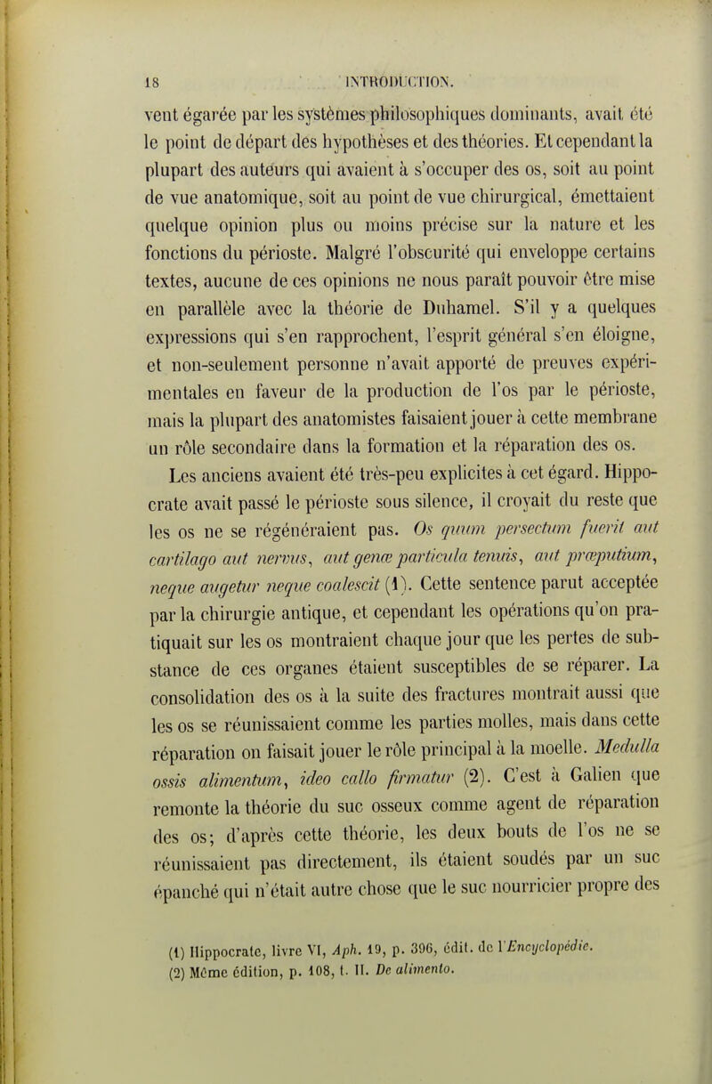 vent égarée par les systèmes philosophiques dominants, avait été le point de départ des hypothèses et des théories. Et cependant la plupart des auteurs qui avaient à s'occuper des os, soit au point de vue anatomique, soit au point de vue chirurgical, émettaient quelque opinion plus ou moins précise sur la nature et les fonctions du périoste. Malgré l'obscurité qui enveloppe certains textes, aucune de ces opinions ne nous paraît pouvoir être mise en parallèle avec la théorie de Duhamel. S'il y a quelques expressions qui s'en rapprochent, l'esprit général s'en éloigne, et non-seulement personne n'avait apporté de preuves expéri- mentales en faveur de la production de l'os par le périoste, mais la plupart des anatomistes faisaient jouer à cette membrane un rôle secondaire dans la formation et la réparation des os. Les anciens avaient été très-peu explicites à cet égard. Hippo- crate avait passé le périoste sous silence, il croyait du reste que les os ne se régénéraient pas. Os qimm persectum fiœrit aiU cartilago aut nermis, mit genœ partkida tennis, aiit prœputium, nequeavgetur neque coalescit {\). Cette sentence parut acceptée par la chirurgie antique, et cependant les opérations qu'on pra- tiquait sur les os montraient chaque jour que les pertes de sub- stance de ces organes étaient susceptibles de se réparer. La consolidation des os à la suite des fractures montrait aussi que les os se réunissaient comme les parties molles, mais dans cette réparation on faisait jouer le rôle principal à la moelle. Medulla ossis alimentiim, ideo callo firmatur (2). C'est à Galien que remonte la théorie du suc osseux comme agent de réparation des os; d'après cette théorie, les deux bouts de l'os ne se réunissaient pas directement, ils étaient soudés par un suc épanché qui n'était autre chose que le suc nourricier propre des (1) Ilippocralc, livre VI, Aph. 19, p. 396, édit. de VEncyclopédie. (2) MOme édition, p. 108, t. II. De alimento.