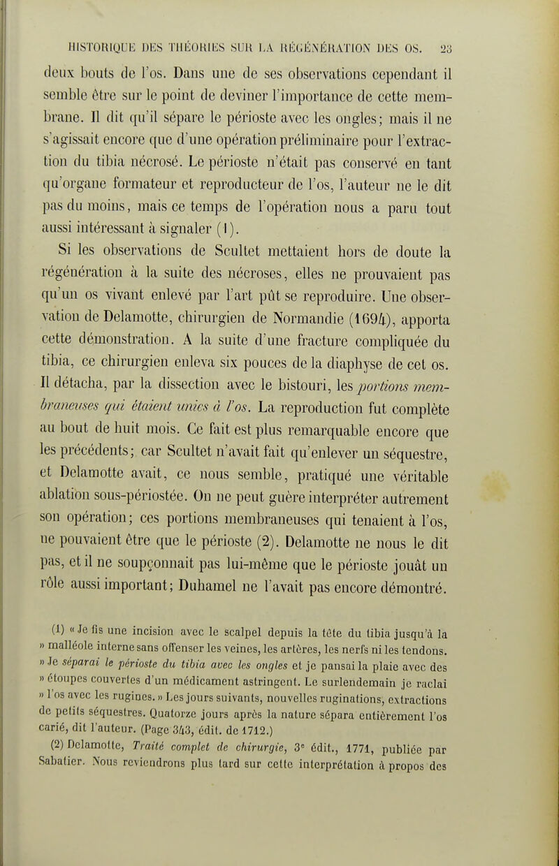 deux bouts de l'os. Dans une de ses observations cependant il semble être sur le point de deviner l'importance de cette mem- brane. Il dit qu'il sépare le périoste avec les ongles; mais il ne s'agissait encore que d'une opération préliminaire pour l'extrac- tion du tibia nécrosé. Le périoste n'était pas conservé en tant qu'organe formateur et reproducteur de l'os, l'auteur ne le dit pas du moins, mais ce temps de l'opération nous a paru tout aussi intéressant à signaler ( I ). Si les observations de Scultet mettaient hors de doute la régénération k la suite des nécroses, elles ne prouvaient pas qu'un os vivant enlevé par l'art pût se reproduire. Une obser- vation de Delamotte, chirurgien de Normandie (1694), apporta cette démonstration. A la suite d'une fracture compliquée du tibia, ce chirurgien enleva six pouces de la diaphyse de cet os. Il détacha, par la dissection avec le bistouri, les portiom mem- braneuses qui étaient unies à l'os. La reproduction fut complète au bout de huit mois. Ce fait est plus remarquable encore que les précédents; car Scultet n'avait fait qu'enlever un séquestre, et Delamotte avait, ce nous semble, pratiqué une véritable ablation sous-périostée. On ne peut guère interpréter autrement son opération ; ces portions membraneuses qui tenaient à l'os, ne pouvaient être que le périoste (2). Delamotte ne nous le dit pas, et il ne soupçonnait pas lui-même que le périoste jouât un rôle aussi important; Duhamel ne l'avait pas encore démontré. (1) « Je fis une incision avec le scalpel depuis la tète du tibia jusqu'à la » malléole interne sans ofTenscr les veines, les artères, les nerfs ni les tendons. » Je séparai le périoste du tibia avec les ongles et je pansai la plaie avec des » étoupes couvertes d'un médicament astringent. Le surlendemain je raclai » l'os avec les rugines. » Les jours suivants, nouvelles ruginalions, extractions de petits séquestres. Quatorze jours après la nature sépara entièrement l'os carié, dit l'auteur. (Page 3/i3, édit. de 1712.) (2) Delamotte, Traité complet de chirurgie, 3° édit., 1771, publiée par Sabatier. Nous reviendrons plus tard sur cette interprétation à propos des