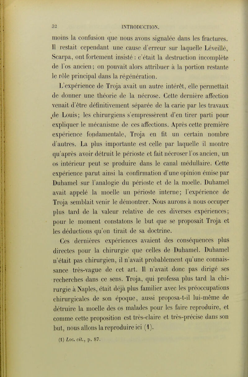 moins la confusion que nous avons signalée clans les fractures. Il restait cependant une cause d'erreur sur laquelle Lé veillé, Scarpa, ont fortement insisté : c'était la destruction incomplète de l'os ancien ; on pouvait alors attribuer à la portion restante le rôle principal dans la régénération. L'expérience de Troja avait un autre intérêt, elle permettait de donner une théorie de la nécrose. Cette dernière affection venait d'être définitivement séparée de la carie par les travaux /le Louis; les chirurgiens s'empressèrent d'en tirer parti pour expliquer le mécanisme de ces affections. Après cette première expérience fondamentale, Troja en fit un certain nombre d'autres. La plus importante est celle par laquelle il montre qu'après avoir détruit le périoste et fait nécroser l'os ancien, un os intérieur peut se produire dans le canal médullaire. Cette expérience parut ainsi la confirmation d'une opinion émise par Duhamel sur l'analogie du périoste et de la moelle. Duhamel avait appelé la moelle un périoste interne; l'expérience de Troja semblait venir le démontrer. Nous aurons à nous occuper plus tard de la valeur relative de ces diverses expériences; pour le moment constatons le but que se proposait Troja et les déductions qu'on tirait de sa doctrine. Ces dernières expériences avaient des conséquences plus directes pour la chirurgie que celles de Duhamel. Duhamel n'était pas chirurgien, il n'avait probablement qu'une connais- sance très-vague de cet art. 11 n'avait donc pas dirigé ses recherches dans ce sens. Troja, qui professa plus tard la chi- rurgie à Naples, était déjà plus familier avec les préoccupations chirurgicales de son époque, aussi proposa-t-il lui-même de détruire la moefie des os malades pour les faire reproduire, et comme cette proposition est très-claire et très-précise dans sou but, nous allons la reproduire ici (1).