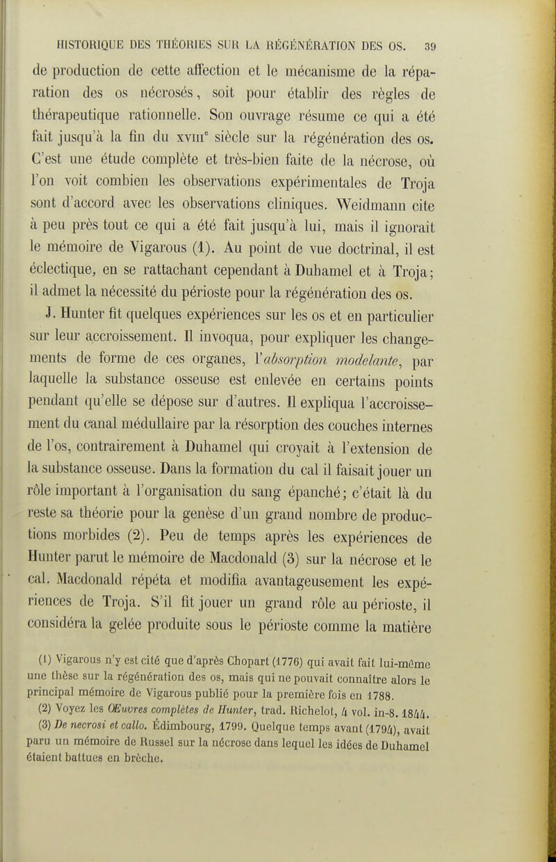 de production de cette affection et le mécanisme de la répa- ration des os nécrosés, soit pour établir des règles de thérapeutique rationnelle. Son ouvrage résume ce qui a été fait jusqu'à la fin du xviif siècle sur la régénération des os. C'est une étude complète et très-bien faite de la nécrose, où l'on voit combien les observations expérimentales de Troja sont d'accord avec les observations cliniques. Weidmann cite à peu près tout ce qui a été fait jusqu'à lui, mais il ignorait le mémoire de Vigarous (1). Au point de vue doctrinal, il est éclectique, en se rattachant cependant à Duhamel et à Troja ; il admet la nécessité du périoste pour la régénération des os. J. Hunter fit quelques expériences sur les os et en particulier sur leur accroissement. Il invoqua, pour expliquer les change- ments de forme de ces organes, Yabsorption modelante, par laquelle la substance osseuse est enlevée en certains points pendant qu'elle se dépose sur d'autres. Il expliqua l'accroisse- ment du canal médullaire par la résorption des couches internes de l'os, contrairement à Duhamel qui croyait à l'extension de la substance osseuse. Dans la formation du cal il faisait jouer un rôle important à l'organisation du sang épanché; c'était là du reste sa théorie pour la genèse d'un grand nombre de produc- tions morbides (2). Peu de temps après les expériences de Hunter parut le mémoire de Macdonald (3) sur la nécrose et le cal. Macdonald répéta et modifia avantageusement les expé- riences de Troja. S'il fit jouer un grand rôle au périoste, il considéra la gelée produite sous le périoste comme la matière (1) Vigarous n'y est cité que d'après Chopart (1776) qui avait fait lui-mûme une thèse sur la régénération des os, mais qui ne pouvait connaître alors le principal mémoire de Vigarous public pour la première fois en 1788. (2) Voyez les OEuvres complètes de Hunter, Irad. Richelot, li vol. in-8. ISàli. (3) De necrosi et callo. Édimbourg, 1799. Quelque temps avant (179Zi), avait paru un mémoire de Russel sur la nécrose dans lequel les idées de Duhamel étaient battues en brèche.