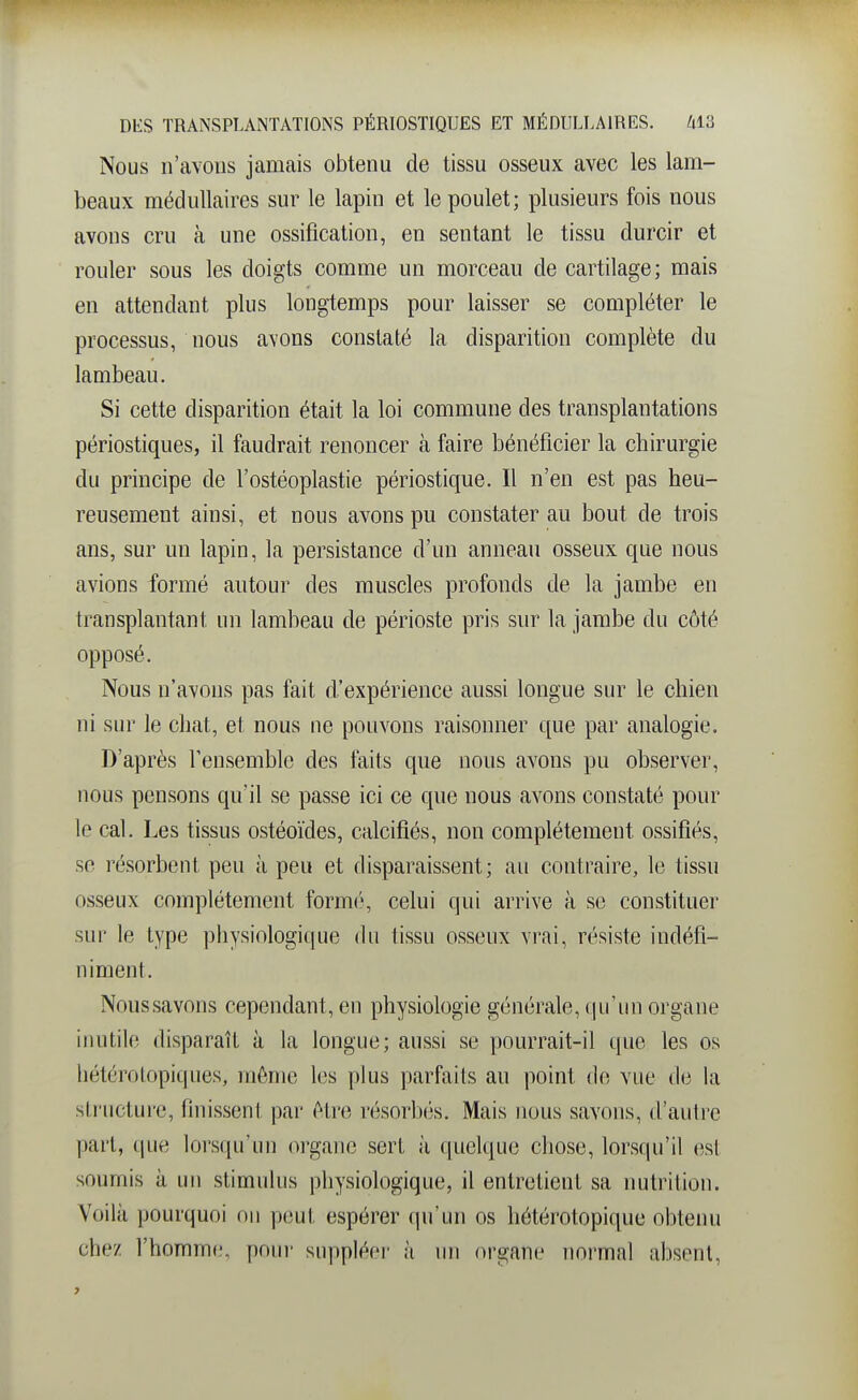 Nous n'avons jamais obtenu de tissu osseux avec les lam- beaux médullaires sur le lapin et le poulet; plusieurs fois nous avons cru à une ossification, en sentant le tissu durcir et rouler sous les doigts comme un morceau de cartilage; mais en attendant plus longtemps pour laisser se compléter le processus, nous avons constaté la disparition complète du lambeau. Si cette disparition était la loi commune des transplantations périostiques, il faudrait renoncer à faire bénéficier la chirurgie du principe de l'ostéoplastie périostique. Il n'en est pas heu- reusement ainsi, et nous avons pu constater au bout de trois ans, sur un lapin, la persistance d'un anneau osseux que nous avions formé autour des muscles profonds de la jambe en transplantant un lambeau de périoste pris sur la jambe du côté opposé. Nous n'avons pas fait d'expérience aussi longue sur le chien ni sur le chat, et nous ne pouvons raisonner que par analogie. D'après l'ensemble des faits que nous avons pu observer, nous pensons qu'il se passe ici ce que nous avons constaté pour le cal. Les tissus ostéoïdes, calcifiés, non complètement ossifiés, se résorbent peu à peu et disparaissent; au contraire, le tissu osseux complètement formt'-, celui qui arrive à se constituer sur le type physiologique du tissu osseux vrai, résiste indéfi- niment. Noussavons cependant, en physiologie générale, qu'un organe inutile disparaît à la longue; aussi se pourrait-il que les os liètérolopiques, même les plus parfaits au point de vue de la structure, finissent par être résorbés. Mais nous savons, d'autre part, que lorsqu'un organe sert à quelque chose, lorsqu'il est soumis à un stimulus physiologique, il entretient sa nutrition. Voilà pourquoi on peut espérer qu'un os hétérotopique obtenu chez l'homme, poui- suppléer à un organe normal absent.