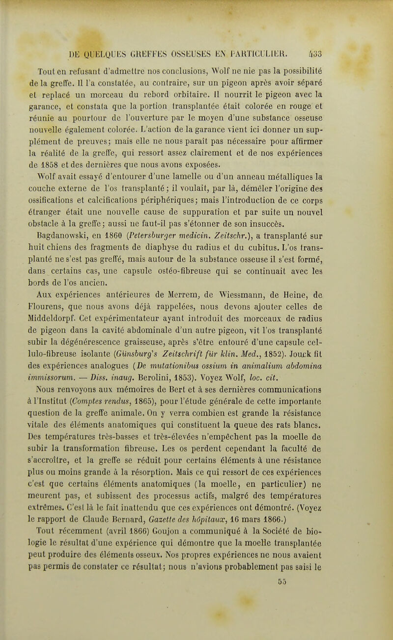 Tout en refusant d'admettre nos conclusions, Wolf ne nie pas la possibilité delà greffe. 11 l'a constatée, au contraire, sur un pigeon après avoir séparé et replacé un morceau du rebord orbitaire. Il nourrit le pigeon avec la garance, et constata que la portion transplantée était colorée en rouge et réunie au pourtour de l'ouverture par le moyen d'une substance osseuse nouvelle également colorée. L'action de la garance vient ici donner un sup- plément de preuves; mais elle ne nous paraît pas nécessaire pour affirmer la réalité de la greffe, qui ressort assez clairement et de nos expériences de 1858 et des dernières que nous avons exposées. Wolf avait essayé d'entourer d'une lamelle ou d'un anneau métalliques la couche externe de l'os transplanté ; il voulait, par là, démêler l'origine des ossifications et calcifications périphériques; mais l'introduction de ce corps étranger était une nouvelle cause de suppuration et par suite un nouvel obstacle à la greffe; aussi ne faut-il pas s'étonner de son insuccès. Bagdanowski, en 1860 {Petersburger medicin. Zeitschr.), a transplanté sur huit chiens des fragments de diaphyse du radius et du cubitus. L'os trans- planté ne s'est pas greffé, mais autour de la substance osseuse il s'est formé, dans certains cas, une capsule ostéo-flbreuse qui se continuait avec les bords de l'os ancien. Aux expériences antérieures de Merrem, de Wiessmann, de Heine, de Flourens, que nous avons déjà rappelées, nous devons ajouter celles de Middeldorpf. Cet expérimentateur ayant introduit des morceaux de radius de pigeon dans la cavité abdominale d'un autre pigeon, vit l'os transplanté subir la dégénérescence graisseuse, après s'être entouré d'une capsule cel- lulo-fibreuse isolante {Gunsburg's Zeitschrift fur Min. Med., 1852). Joux;k fit des expériences analogues (De inutationibus ossium in animalium abdomina immissorum. — Diss. inaug. Berolini, 1853). Voyez Wolf, loc. cit. Nous renvoyons aux mémoires de Bert et à ses dernières communications à l'Institut {Comptes rendus, 1865), pour l'étude générale de cette importante question de la greffe animale. On y verra combien est grande la résistance vitale des éléments anatomiques qui constituent la queue des rats blancs. Des températures très-basses et très-élevées n'empêchent pas la moelle de subir la transformation fibreuse. Les os perdent cependant la faculté de s'accroître, et la greffe se réduit pour certains éléments à une résistance plus ou moins grande à la résorption. Mais ce qui ressort de ces expériences c'est que certains éléments anatomiques (la moelle, en particulier) ne meurent pas, et subissent des processus actifs, malgré des températures extrêmes. C'est là le fait inattendu que ces expériences ont démontré. (Voyez le rapport de Claude Bernard, Gazette des hôpitaux, 16 mars 1866.) Tout récemment (avril 1866) Goujon a communiqué à la Société de bio- logie le résultat d'une expérience qui démontre que la moelle transplantée peut produire des éléments osseux. Nos propres expériences ne nous avaient pas permis de constater ce résultat; nous n'avions probablement pas saisi le 55