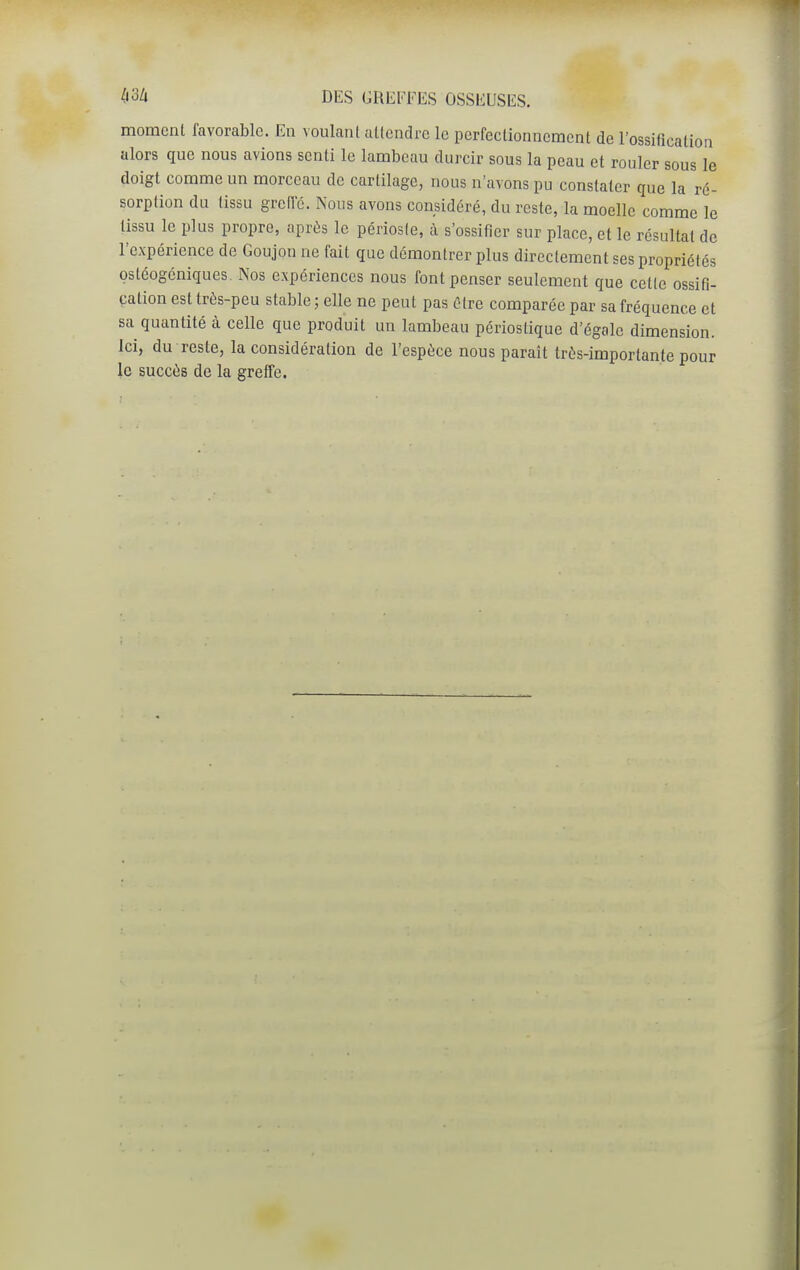 momcnl favorable. En voulant aUendrc le pcrfeclionnemcnt de l'ossification alors que nous avions senti le lambeau durcir sous la peau et rouler sous le doigt comme un morceau de cartilage, nous n'avons pu constater que la ré- sorption du tissu greilc. Nous avons considéré, du reste, la moelle comme le tissu le plus propre, après le périoste, à s'ossifier sur place, et le résultat de l'expérience de Goujon ne fait que démontrer plus directement ses propriétés ostéogcniques. Nos expériences nous font penser seulement que cette ossifi- cation est trés-peu stable ; elle ne peut pas être comparée par sa fréquence et sa quantité à celle que produit un lambeau périostique d'égale dimension, ici, du reste, la considération de l'espèce nous paraît très-importante pour le succès de la greffe.