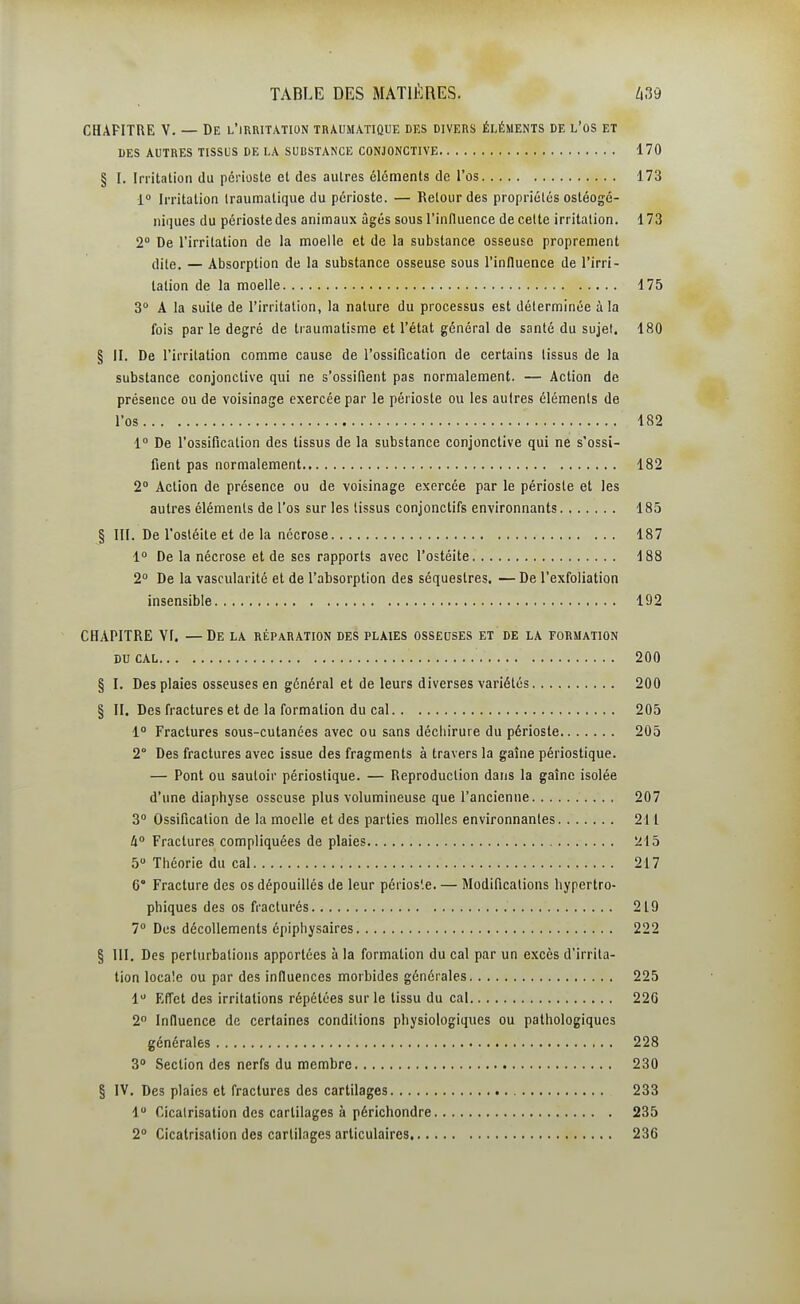 CHAPITRE V. — De l'irritation traumatique des divers éléments de l'os et DES autres tissus DE LA SUBSTANCE CONJONCTIVE 170 § I. Irritation du périoste et des autres éléments de l'os 173 1 Irritation Iraumatique du périoste. — Relourdes propriétés ostéogé- niques du périostedes animaux âgés sous rinfluence de celte irritation. 173 2° De l'irritation de la moelle et de la substance osseuse proprement dite. — Absorption de la substance osseuse sous l'influence de l'irri- tation de la moelle 175 3 A la suite de l'irritation, la nature du processus est déterminée à la fois par le degré de traumatisme et l'état général de santé du sujet, 180 § II. De l'irritation comme cause de l'ossification de certains tissus de la substance conjonctive qui ne s'ossifient pas normalement. — Action de présence ou de voisinage exercée par le périoste ou les autres éléments de l'os 182 1 De l'ossification des tissus de la substance conjonctive qui ne s'ossi- fient pas normalement 182 2° Action de présence ou de voisinage exercée par le périoste et les autres éléments de l'os sur les tissus conjonctifs environnants 185 § III. De l'ostéite et de la nécrose 187 1° De la nécrose et de ses rapports avec l'ostéite 188 2° De la vascularité et de l'absorption des séquestres. — De l'exfoliation insensible 192 CHAPITRE Vf. —De la réparation des plaies ossedses et de la formation DUCAL 200 § I. Des plaies osseuses en général et de leurs diverses variétés 200 § II. Des fractures et de la formation du cal 205 1° Fractures sous-cutanées avec ou sans décliirure du périoste 205 2° Des fractures avec issue des fragments à travers la gaîne périostique. — Pont ou sautoir périostique. — Reproduction dans la gaîne isolée d'une diaphyse osseuse plus volumineuse que l'ancienne 207 3° Ossification de la moelle et des parties molles environnantes 211 A Fractures compliquées de plaies 215 5 Théorie du cal 217 6 Fracture des os dépouillés de leur périos'.e. — Modifications hypertro- phiques des os fracturés 219 7° Des décollements épiphysaires 222 § m. Des perturbations apportées à la formation du cal par un excès d'irrita- tion locale ou par des influences morbides générales 225 1 Effet des irritations répétées sur le tissu du cal 22G 2° Influence de certaines conditions physiologiques ou pathologiques générales 228 3 Section des nerfs du membre 230 § IV, Des plaies et fractures des cartilages 233 1 Cicatrisation des cartilages à périchondre 235 2° Cicatrisation des cartilages articulaires 236
