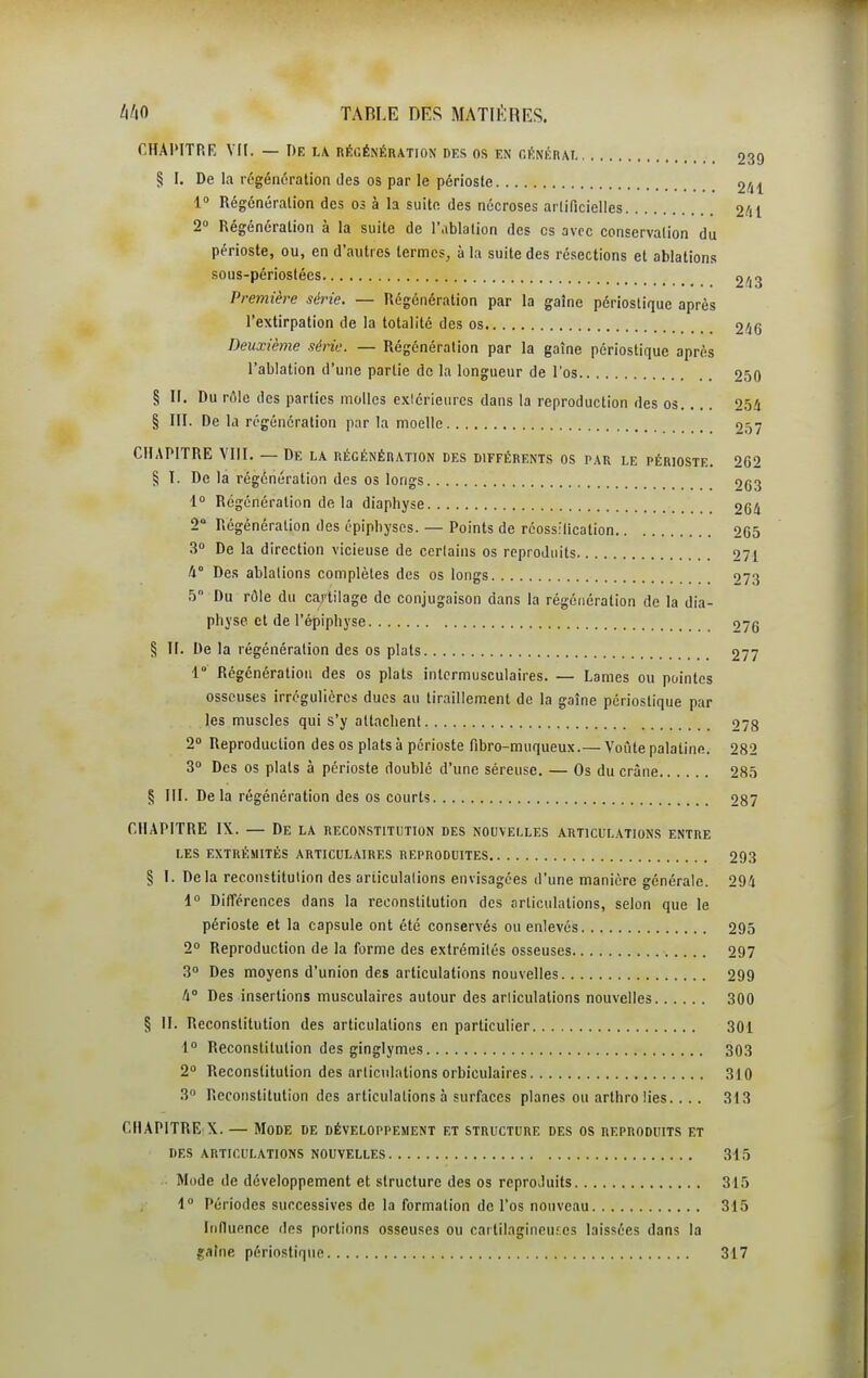 CHAPITRE VU. — De la régénération des os en r.ÉNÉnAT. 239 § I. De la régénération des os par le périoste 241 1° Régénération des os à la suite des nécroses arlificielles 2/11 2« Régénération à la suite de l'ablation des os avec conservation du périoste, ou, en d'autres termes, à la suite des résections et ablations sous-périostées 2/'j3 Première série. — Régénération par la gaîne périoslique après l'extirpation de la totalité des os 240 Deuxième série. — Régénération par la gaîne périostique après l'ablation d'une partie de la longueur de l'os 250 § II. Du rAIc des parties molles exiérieurcs dans la reproduction des os 254 § III. De la régénération par la moelle 057 CHAPITRE VIII. — De la régénération des différents os par le périoste. 262 § T. De la régénération des os longs 263 1° Régénération de la diaphyse 264 2° Régénération des épiphyses. — Points de réossilication 265 3 De la direction vicieuse de cerlains os reproduits 271 4° Des ablations complètes des os longs 273 5 Du rôle du cartilage de conjugaison dans la régénération de la dia- physe et de l'épiphyse 97g § II. De la régénération des os plats 277 1° Régénération des os plats intcrmusculaires. — Lames ou pointes osseuses irrégulicrcs ducs au tiraillement de la gaîne périoslique par les muscles qui s'y attaclient 278 2» Reproduction des os plats à périoste fibro-muqueux.— Voûte palatine. 282 3» Des os plais à périoste doublé d'une séreuse. — Os du crâne 285 § III. Delà régénération des os courts 287 CHAPITRE IX. — De la reconstitution des nouvelles articulations entre LES EXTRÉMITÉS ARTICULAIRES REPRODUITES 293 § l. Delà reconstitution des articulalions envisagées d'une manière générale. 294 1° Différences dans la reconstitution des articulations, selon que le périoste et la capsule ont été conservés ou enlevés 295 2 Reproduction de la forme des extrémités osseuses 297 3° Des moyens d'union des articulations nouvelles 299 4° Des insertions musculaires autour des articulations nouvelles 300 § II. Reconstitution des articulations en particulier 301 1° Reconstitution des ginglyme.s 303 2° Reconstitution des articulations orbiculaires 310 3° Reconstitution des articulations à surfaces planes ou arthrolies.. .. 313 CHAPITRE X. — Mode de développement et structure des os reproduits et DES articulations NOUVELLES 315 Mode de développement et structure des os reproJuits 315 1 Périodes successives de la formation de l'os nouveau 315 Indufince des portions osseuses ou cartilagineu.'.es laissées dans la gaîne périostique 317