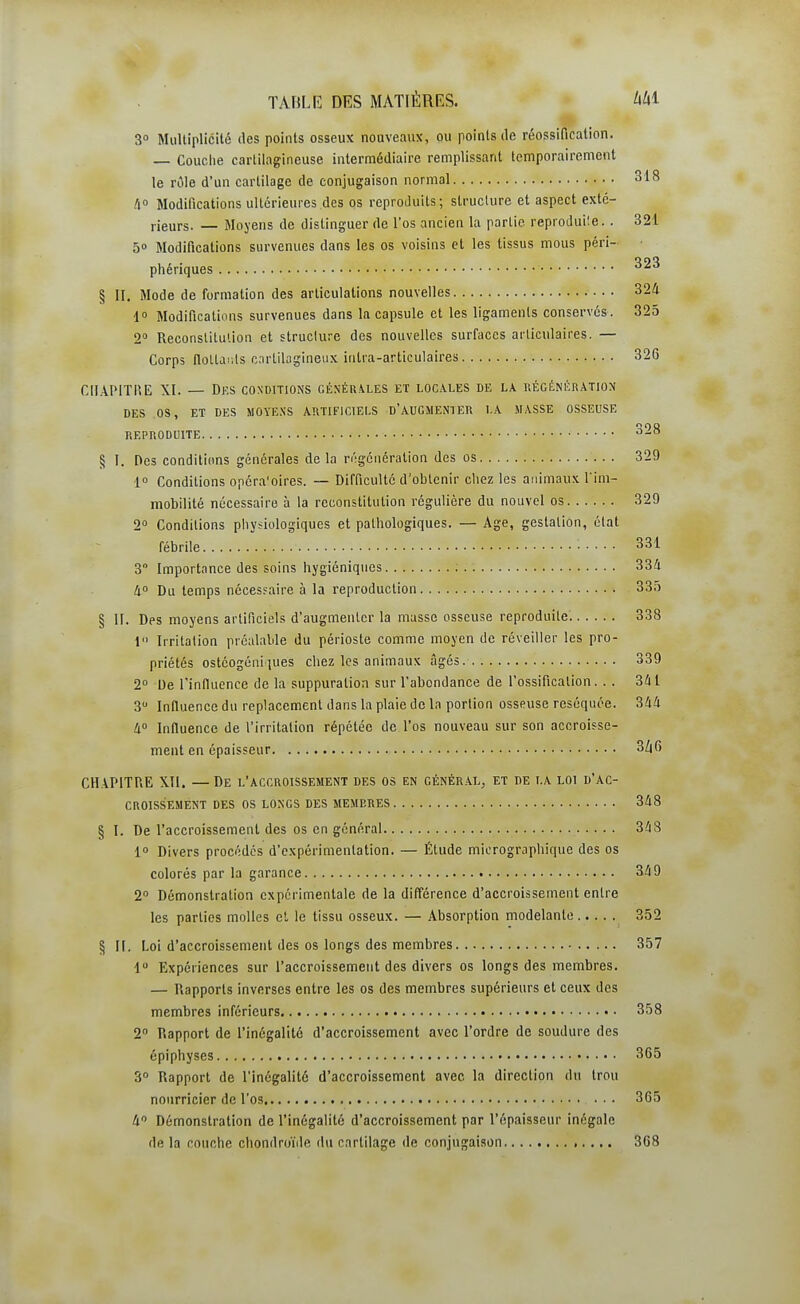 3° Multiplicité des points osseux nouveaux, ou points de réossification. — Couche cartilagineuse intermédiaire remplissant temporairement le rôle d'un cartilage de conjugaison normal 318 A» Modifications ultérieures des os reproduits; structure et aspect exté- rieurs. — Moyens de distinguer de l'os ancien la partie reproduile.. 321 5» Modifications survenues dans les os voisins et les tissus mous péri- phériques § II. Mode de formation des articulations nouvelles 324 1 Modifications survenues dans la capsule et les ligaments conservés. 325 2 Reconstitution et structure des nouvelles surfaces articulaires. — Corps flottants c.nrlilagineux inlra-articulaires 32G CHAPITRE XI. — Des conditions générales et locales de la récénératiox DES os, ET DES MOYE.SS ARTIFICIELS D'AUGMENTER LA MASSE OSSEUSE REPRODUITE 328 § I. Des conditions générales de la n'igénéralion des os 329 1 Conditions opéra'oires. — Difficulté d'ohtenir chez les animaux l'im- mobilité nécessaire à la reconstitution régulière du nouvel os 329 2° Conditions physiologiques et pathologiques. — Age, gestation, état fébrile 331 3° Importance des soins hygiéniques ; 334 à Du temps nécessaire à la reproduction 335 § II. Des moyens artificiels d'augmenter la masse osseuse reproduite. 338 \ Irritation préalable du périoste comme moyen de réveiller les pro- priétés ostéogéniques chez les animaux âgés 339 2° De l'influence de la suppuration sur l'abondance de l'ossification. . . 341 3 Influence du replacement dans la plaie de la portion osseuse réséquée. 344 40 Influence de l'irritation répétée de l'os nouveau sur son accroisse- ment en épaisseur 3/|6 CHAPITRE Xll. —De l'accroissement des os en général, et de la loi d'ac- croissement DES os LONGS DES MEMBRES 348 § I. De l'accroissement des os en général 348 1° Divers procédés d'expérimentation. — Étude micrographique des os colorés par la garance 349 2 Démonstration expérimentale de la différence d'accroissement entre les parties molles et le tissu osseux. — Absorption modelante 352 § H. Loi d'accroissement des os longs des membres 357 1 Expériences sur l'accroissement des divers os longs des membres. — Rapports inverses entre les os des membres supérieurs et ceux des membres inférieurs 358 2° Rapport de l'inégalilé d'accroissement avec l'ordre de soudure des épiphyses 365 3° Rapport de l'inégalité d'accroissement avec la direction du trou nourricier de l'os 365 4 Démonstration de l'inégalité d'accroissement par l'épaisseur inégale de la couche chondroïde du cartilage de conjugaison 368
