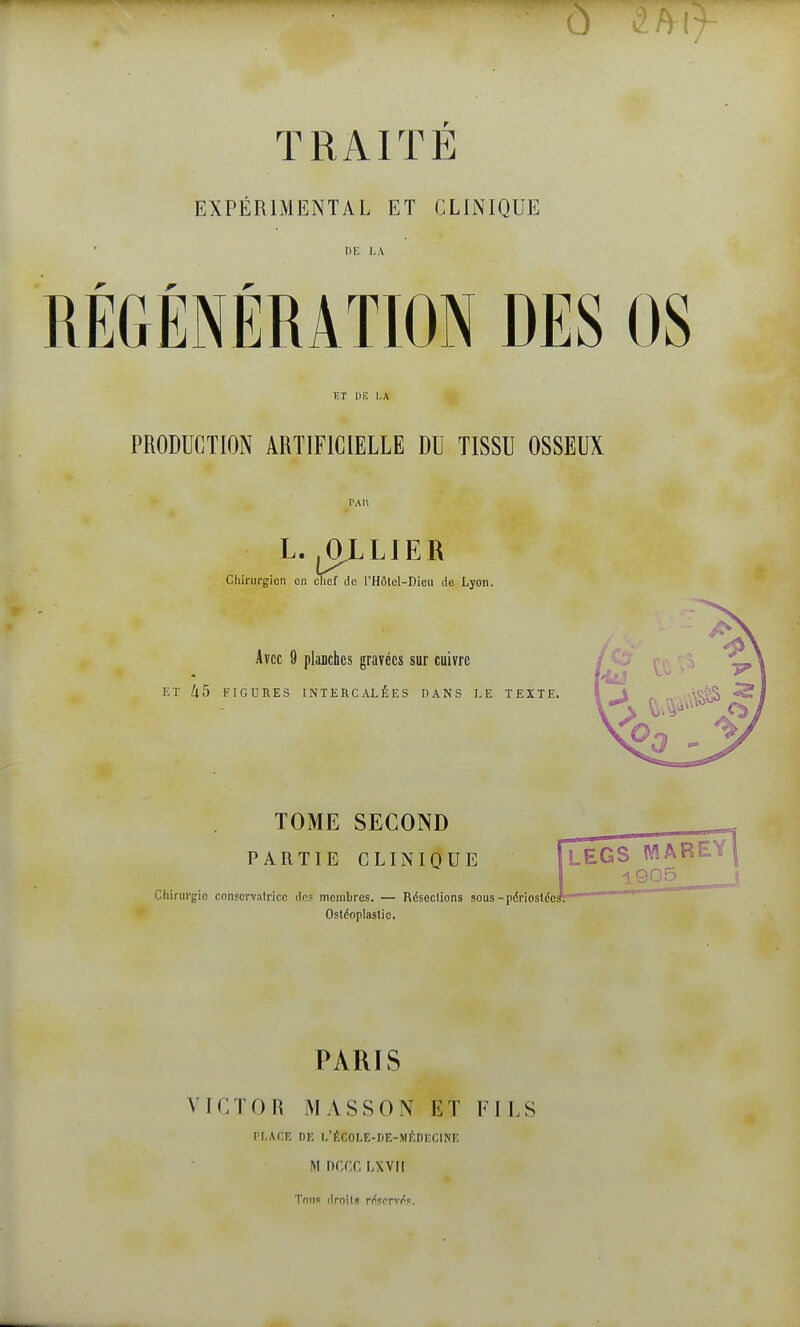 TRAITÉ EXPÉRIMENTAL ET CLINIQUE RÉGÉNÉRATION DES OS ET DE LA PRODUCTION ARTIFICIELLE DU TISSU OSSEUX TAU L. ^LLIER Chirurgien on clicf de l'Hôlel-Dieu de Lyon. Avec 9 planches gravées sur cuivre ET [l5 FIGUnES INTERCALÉES DANS LE TEXTE. TOME SECOND PARTIE CLINIQUE Chirurgie conscrvalricc rios membres. — Résections sous Ostéoplastie. Tegs marey| 1905 -pdriosldcï rrî PARIS VICTOR MASSON ET FILS PI.ACK DE I,'ÉCOLE-DE-MÉDr,ClNE M ncr.r, lxvh Tniis drnil! ré?orvép.