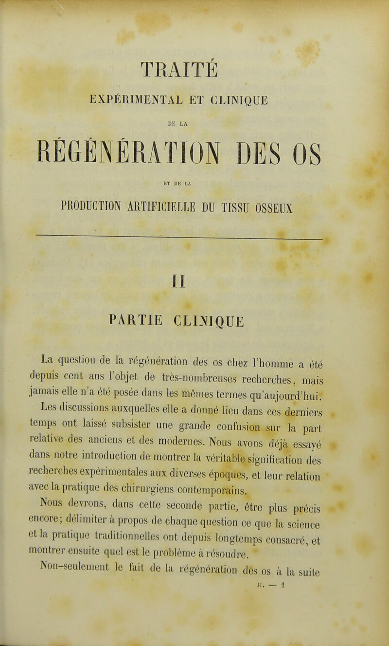 EXPÉRIMENTAL Eï CLINIQUE DK LA RÉGÉNÉRATION DES OS ET DE LA PRODUCTION ARTIFICIELLE DU TISSU OSSEUX II PARTIE CLINIQUE La question de la régénération des os chez l'homme a été depuis cent ans l'objet de très-nombreuses recherches, mais jamais elle n'a été posée dans les mômes termes qu'aujourd'hui. Les discussions auxquelles elle a donné lieu dans ces derniers temps ont laissé subsister une grande confusion sur la part relative des anciens et des modernes. Nous avons déjà essayé dans notre introduction de montrer la véritable signification des recherches expérimentales aux diverses époques, et leur relation avec la pratique des chirurgiens contemporains. Nous devrons, dans cette seconde partie, être plus précis encore; délimiter à propos de chaque question ce que la science et la pratique traditionnelles ont depuis longtemps consacré, et montrer ensuite quel est le problème à résoudre. Non-seulement le lait do la régénération des os à la suite