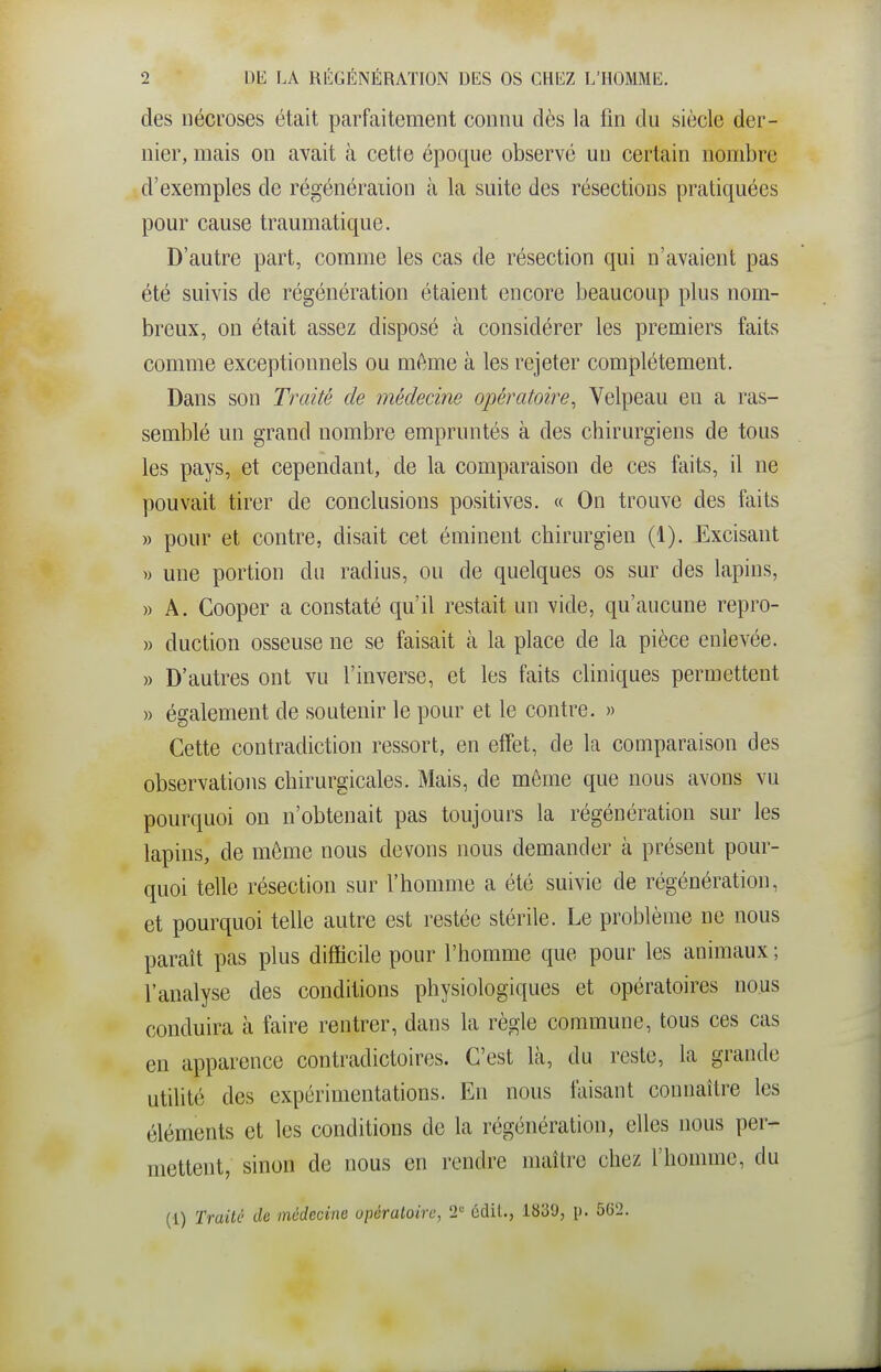 des nécroses était parfaitement connu dès la fin du siècle der- nier, mais on avait à cette époque observé un certain nombre d'exemples de régénération à la suite des résections pratiquées pour cause traumatique. D'autre part, comme les cas de résection qui n'avaient pas été suivis de régénération étaient encore beaucoup plus nom- breux, on était assez disposé à considérer les premiers faits comme exceptionnels ou même à les rejeter complètement. Dans son Traité de médecine opératoire^ Velpeau en a ras- semblé un grand nombre empruntés à des chirurgiens de tous les pays, et cependant, de la comparaison de ces faits, il ne pouvait tirer de conclusions positives. « On trouve des faits » pour et contre, disait cet éminent chirurgien (1). Excisant » une portion du radius, ou de quelques os sur des lapins, » A. Cooper a constaté qu'il restait un vide, qu'aucune repro- » duction osseuse ne se faisait à la place de la pièce enlevée. » D'autres ont vu l'inverse, et les faits cliniques permettent » également de soutenir le pour et le contre. » Cette contradiction ressort, en effet, de la comparaison des observations chirurgicales. Mais, de même que nous avons vu pourquoi on n'obtenait pas toujours la régénération sur les lapins, de même nous devons nous demander à présent pour- quoi telle résection sur l'homme a été suivie de régénération, et pourquoi telle autre est restée stérile. Le problème ne nous paraît pas plus difficile pour l'homme que pour les animaux ; l'analyse des conditions physiologiques et opératoires nous conduira à faire rentrer, dans la règle commune, tous ces cas en apparence contradictoires. C'est là, du reste, la grande utilité des expérimentations. En nous faisant connaître les éléments et les conditions de la régénération, elles nous per- mettent, sinon de nous en rendre maître chez l'homme, du (1) 'rrailù de médecine upératoirc, T édil., 1839, [). 562.