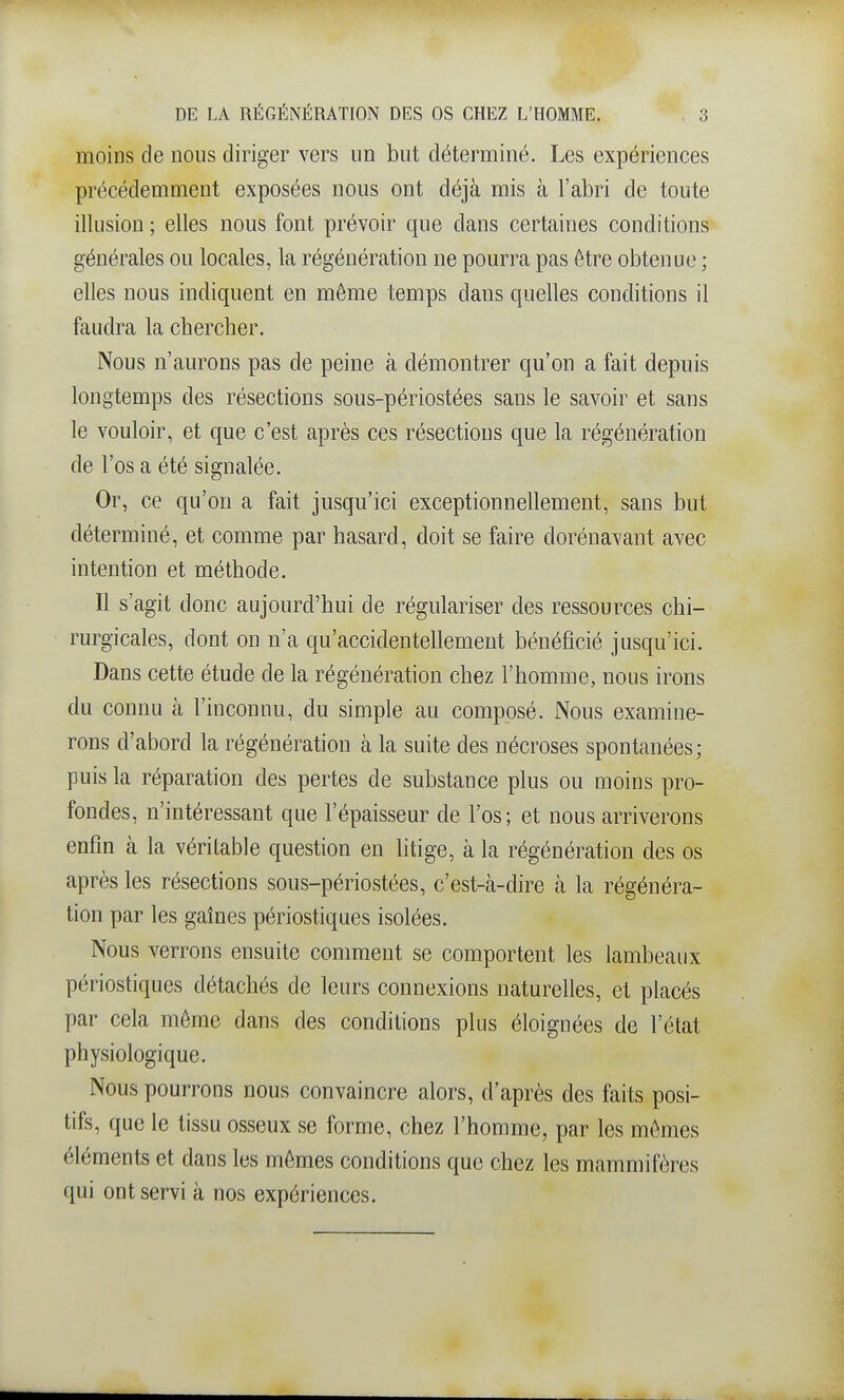 moins de nous diriger vers un but déterminé. Les expériences précédemment exposées nous ont déjà mis à l'abri de toute illusion ; elles nous font prévoir que dans certaines conditions générales ou locales, la régénération ne pourra pas être obtenue ; elles nous indiquent en même temps dans quelles conditions il faudra la chercher. Nous n'aurons pas de peine à démontrer qu'on a fait depuis longtemps des résections sous-périostées sans le savoir et sans le vouloir, et que c'est après ces résections que la régénération de l'os a été signalée. Or, ce qu'on a fait jusqu'ici exceptionnellement, sans but déterminé, et comme par hasard, doit se faire dorénavant avec intention et méthode. Il s'agit donc aujourd'hui de régulariser des ressources chi- rurgicales, dont on n'a qu'accidentellement bénéficié jusqu'ici. Dans cette étude de la régénération chez l'homme, nous irons du connu à l'inconnu, du simple au composé. Nous examine- rons d'abord la régénération à la suite des nécroses spontanées; puis la réparation des pertes de substance plus ou moins pro- fondes, n'intéressant que l'épaisseur de l'os; et nous arriverons enfin à la véritable question en litige, à la régénération des os après les résections sous-périostées, c'est-à-dire à la régénéra- tion par les gaines périostiques isolées. Nous verrons ensuite comment se comportent les lambeaux périostiques détachés de leurs connexions naturelles, et placés par cela môme dans des conditions plus éloignées de l'état physiologique. Nous pourrons nous convaincre alors, d'après des faits posi- tifs, que le tissu osseux se forme, chez l'homme, par les mêmes éléments et dans les mêmes conditions que chez les mammifères qui ont servi à nos expériences.