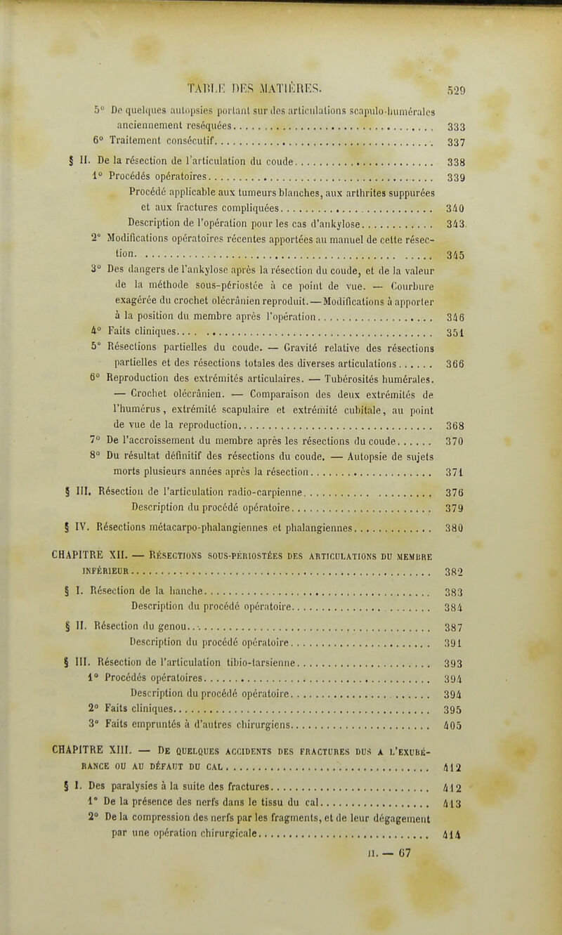 5 De quelques aulopsies purlanl sur clos articulations scapulo-liuméralcs ancienuement réséquées 333 6» Traitement consécutif 337 § II. De la résection de l'articulation du coude 338 1 Procédés opératoires 339 Procédé applicable au\ tumeurs blanches, aux arthrites suppurées et aux fractures compliquées 340 Description de l'opération pour les cas d'aiikylose 343 2° Modifications opératoires récentes apportées au manuel de cette résec- tion , 345 3» Des dangers de l'ankylosc après la résection du coude, et de la valeur de la méthode sous-périostce à ce point de vue. — Courbure exagérée du crochet olécrânien reproduit. — Modifications à apporter à la position du membre après l'opération 346 4° Faits cliniques 35I 5° Résections partielles du coude. — Gravité relative des résections partielles et des résections totales des diverses articulations 366 6 Reproduction des extrémités articulaires. — Tubérosités humérales. — Crochet olécrânien. — Comparaison des deux extrémités de l'humérus, extrémité scapulaire et extrémité cubitale, au point de vue de la reproduction 368 7 De l'accroissement du membre après les résections du coude 370 8 Du résultat définitif des résections du coude. — Autopsie de sujets morts plusieurs années après la résection 371 § III, Résection de l'articulation radio-carpienne 376 Description du procédé opératoire 379 § IV, Résections métacarpo-phalangiennes et plialangiennes 380 CHAPITRE XII, — Résections sous-périostées des akticulations du membre INFÉRIEUR 382 § I, Résection de la hanche 383 Description du procédé opératoire 384 § II. Résection du genou.. •. 387 Description du procédé opératoire 391 § III, Résection de l'articulation tibio-tarsienne 393 1' Procédés opératoires 394 Description du procédé opératoire 394 2» Faits cliniques 395 3° Faits empruntés à d'autres chirurgiens 405 CHAPITRE XIII. — De quelques accidents des fractures dus a l'exubé- rance ou AU DÉFAUT DU CAL 412 § 1. Des paralysies à la suite des fractures 412 1° De la présence des nerfs dans le tissu du cal /I l 3 2° De la compression des nerfs par les fragments, et de leur dégagement par une opération chirurgicale t^l^ Ji. — G7