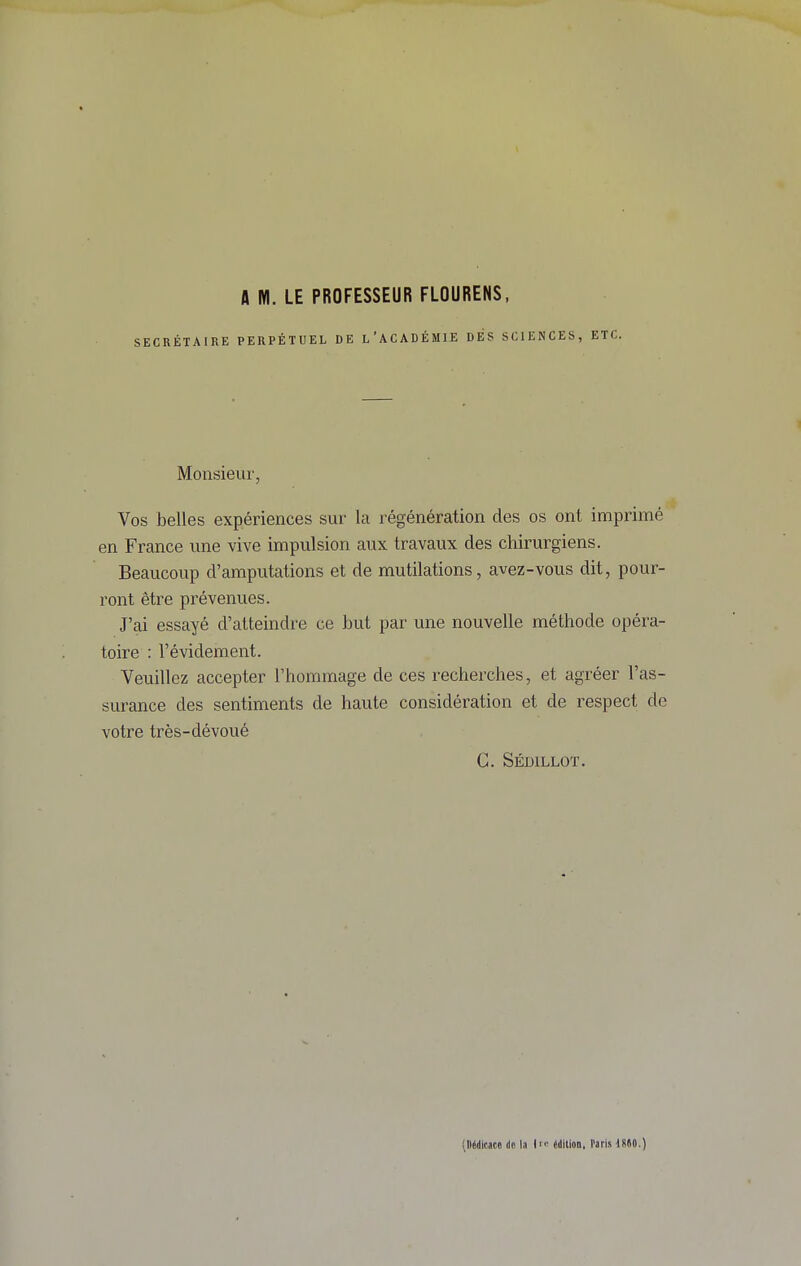 A Wl. LE PROFESSEUR FLOURENS, SECRÉTAIRE PERPÉTUEL DE l'ACADÉMIE DÉS SCIENCES, ETC. Monsieur, Vos belles expériences sur la régénération des os ont imprimé en France une vive impulsion aux travaux des chirurgiens. Beaucoup d'amputations et de mutilations, avez-vous dit, pour- ront être prévenues. J'ai essayé d'atteindre ce but par une nouvelle méthode opéra- toire : l'évidement. Veuillez accepter l'hommage de ces recherches, et agréer l'as- surance des sentiments de haute considération et de respect de votre très-dévoué C. Sédillot. (Dédicace de la édition. Paris iSSO.)