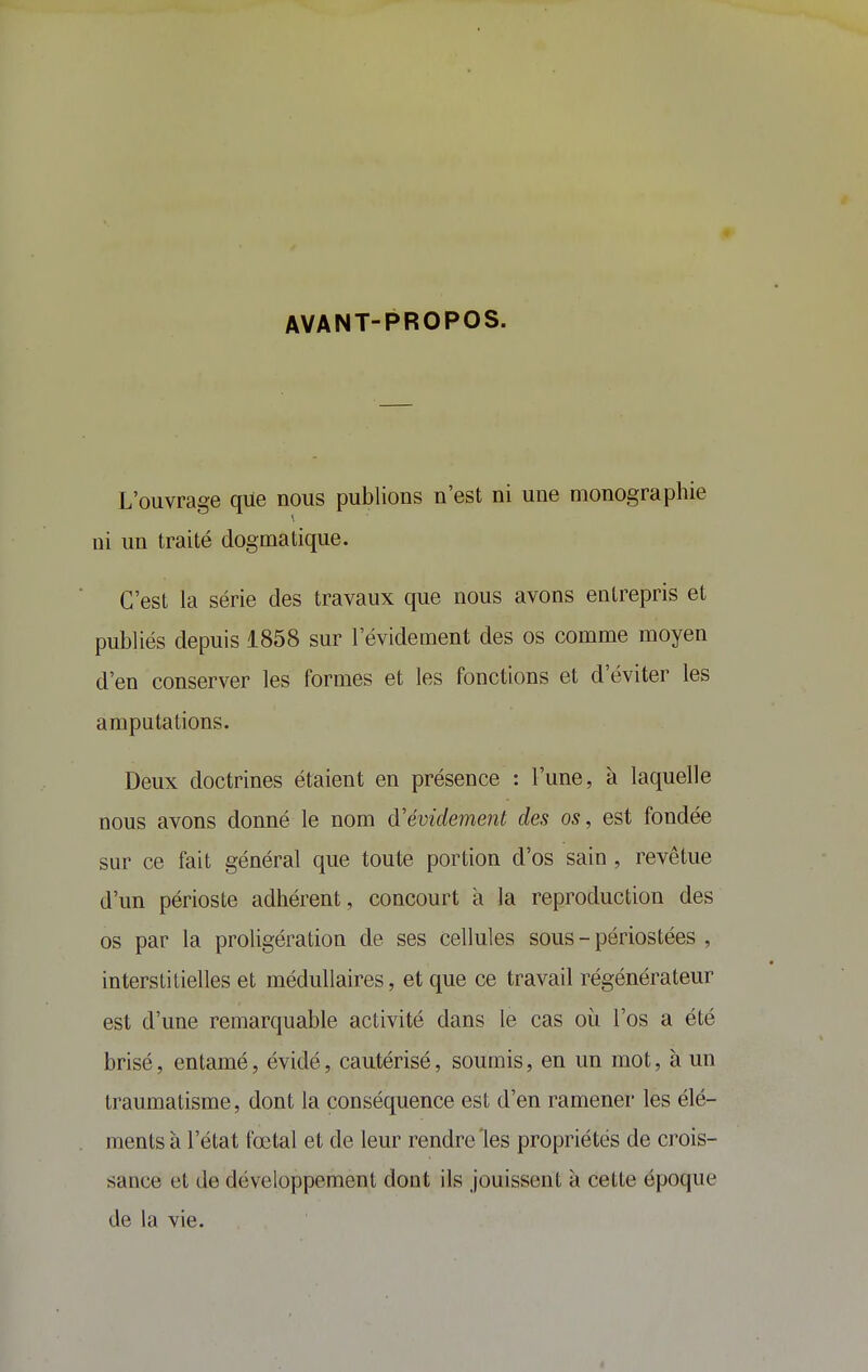 AVANT-PROPOS. L'ouvrage que nous publions n'est ni une monographie ni un traité dogmatique. C'est la série des travaux que nous avons entrepris et publiés depuis 1858 sur l'évidement des os comme moyen d'en conserver les formes et les fonctions et d'éviter les amputations. Deux doctrines étaient en présence : l'une, à laquelle nous avons donné le nom d'évidement des os, est fondée sur ce fait général que toute portion d'os sain , revêtue d'un périoste adhérent, concourt à la reproduction des os par la proligération de ses cellules sous - périostées , interstitielles et médullaires, et que ce travail régénérateur est d'une remarquable activité dans le cas où l'os a été brisé, entamé, évidé, cautérisé, soumis, en un mot, à un traumatisme, dont la conséquence est d'en ramener les élé- ments à l'état fœtal et de leur rendre les propriétés de crois- sance et de développement dont ils jouissent à cette époque de la vie.