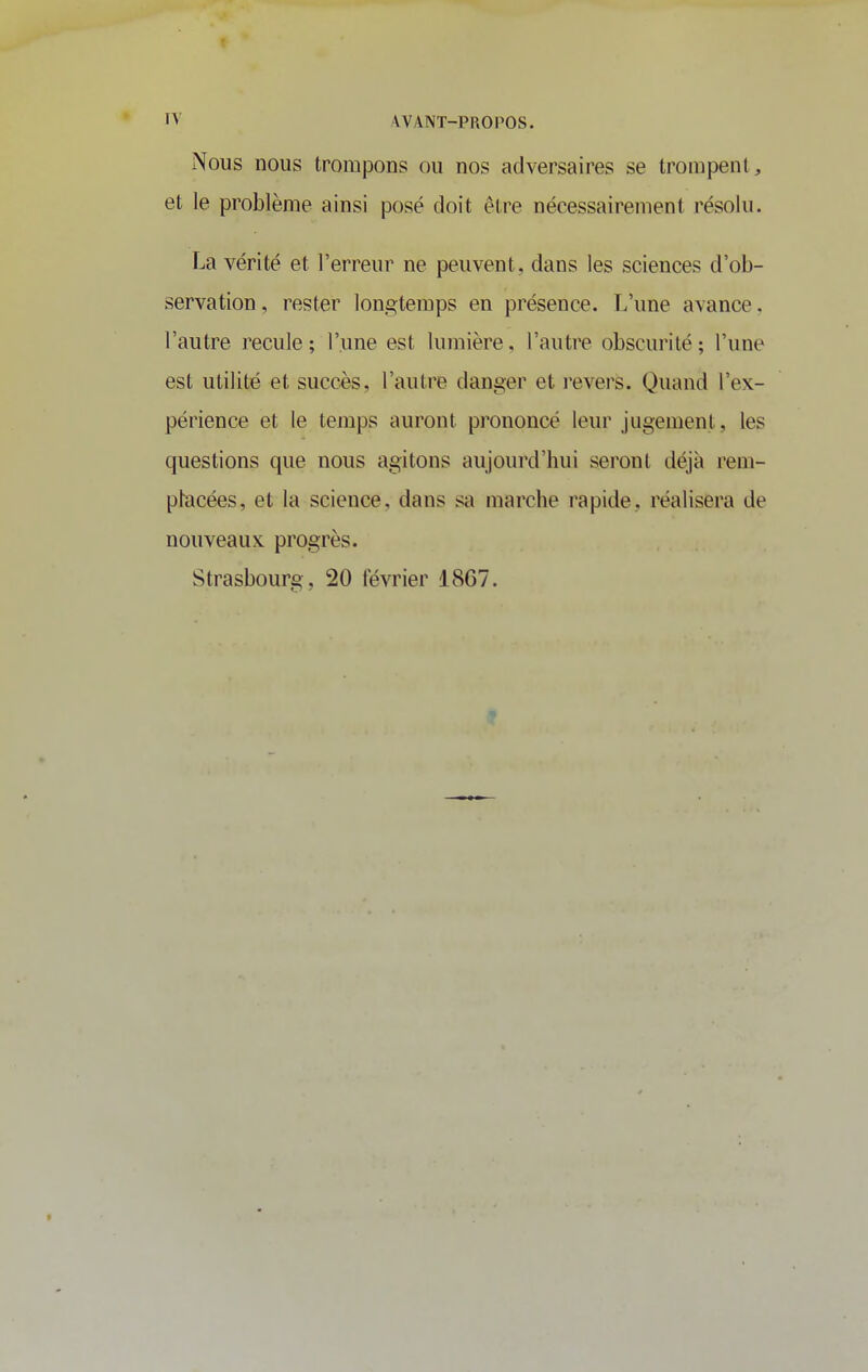 Nous nous trompons ou nos adversaires se trompent , et le problème ainsi posé doit être nécessairement résolu. La vérité et l'erreur ne peuvent, dans les sciences d'ob- servation , rester longtemps en présence. T.'une avance. l'autre recule ; l'une est lumière, l'autre obscurité ; l'une est utilité et succès, l'autre danger et revers. Quand l'ex- périence et le temps auront prononcé leur jugement, les questions que nous agitons aujourd'hui seront déjà rem- phacées, et la science, dans s<i marche rapide, réalisera de nouveaux progrès. Strasbourg, 20 février 1867.