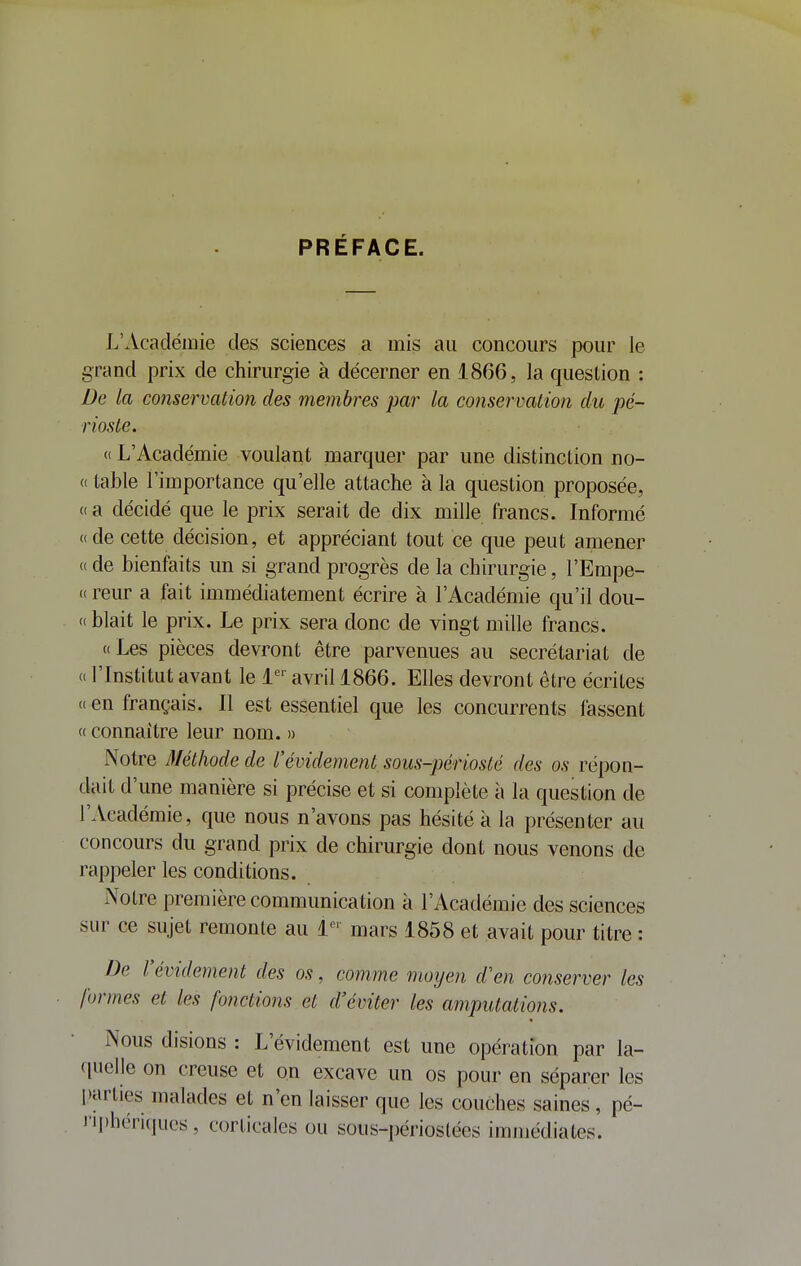 PRÉFACE. L'Académie des sciences a mis au concours pour le grand prix de chirurgie à décerner en 1866, la question : De la conservation des membres par la conservation du pé- rioste. « L'Académie voulant marquer par une distinction no- (( table l'importance qu'elle attache à la question proposée, (( a décidé que le prix serait de dix mille francs. Informé « de cette décision, et appréciant tout ce que peut amener « de bienfaits un si grand progrès de la chirurgie, l'Empe- « reur a fait immédiatement écrire à l'Académie qu'il dou- « blait le prix. Le prix sera donc de vingt mille francs. Les pièces devront être parvenues au secrétariat de « l'Institut avant le i*^'' avril 1866. Elles devront être écrites <( en français. Il est essentiel que les concurrents fassent « connaître leur nom. » Notre Méthode de l'évidement sous-périosté des os répon- dait d'une manière si précise et si complète à la question de l'Académie, que nous n'avons pas hésité à la présenter au concours du grand prix de chirurgie dont nous venons de rappeler les conditions. Notre première communication à l'Académie des sciences sur ce sujet remonte au l- mars 1858 et avait pour titre : De l'évidement des os, comme moyen d'en conserver les formes et les fonctions et d'éviter les amputations. Nous disions : L'évidement est une opération par la- quelle on creuse et on excave un os pour en séparer les parties malades et n'en laisser que les couches saines, pé- nphéri(juc's , corticales ou sous-périostées immédiates.