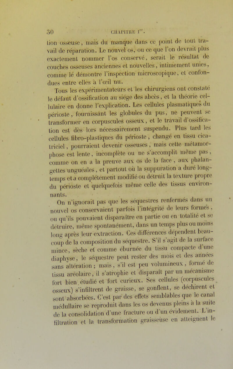 Lion osseuse, mais du manque dans ce point de tout tra- vail de réparation. Le nouvel os,-ou ceque l'on devrait [)ius exactement nommer l'os conservé, serait le résultat de couches osseuses anciennes et nouvelles, intimement unies, comme lé démontre l'inspection microscopique, et confon- dues entre elles à l'œil uu. Tous les expérimentateurs et les chirurgiens ont constaté le défaut d'ossification au siège des abcès, et la théorie cel- lulaire eu donne l'explication. Les cellules plasmatiques du périoste, fournissant les globules du pus, ne peuvent se transformer en corpuscules osseux, et le travail d'ossiiica- tion est dès lors nécessairement suspendu. Plus tard les cellules fibro-plastiques du périoste, changé en tissu cica- triciel , pourraient devenir osseuses, mais cette métamor- phose est lente, incomplète ou ne s'accomplit même pas. comme on en a la preuve aux os de la lace , aux phalan- gettes unguéales. et partout où la sui)puration a duré long- Temps et a complètement modifié ou détruit la texture propre du périoste et quelquefois môme celle des tissus environ- nants. On n'ignorait pas (juc les séquestres renfermés dans un nouvel os conservaient parfois l'intégrité de leurs formés . ou qu'ils pouvaient disparaître en partie ou en totalité et se détruire, même spontanément, dans un temps plus ou moins long après leur extraction. Ces dilVérences dépendent beau- coup de la composition du séquestre. S'il s'agit de la surlace mince, sèche et comme éburnée du tissu compacte d'une diaphyse, le séquestre peut rester des mois et des années sans altération ; mais, s'il est peu volumineux, formé de tissu aréolau-e, il s'atrophie et disparaît par un mécamsme fort bien étudié et fort curieux. Ses cellules (corpuscules osseux) s'infiltrent de graisse, se gonflent, se déchirent et sont absorbées. C'est par des effets semblables que le canal médullaire se reproduit dans les os devenus plems a la suite de la consolidation d'une fracture ou d'un évidement. L'in- tillralion et la transformation graisseuse en atteignent le