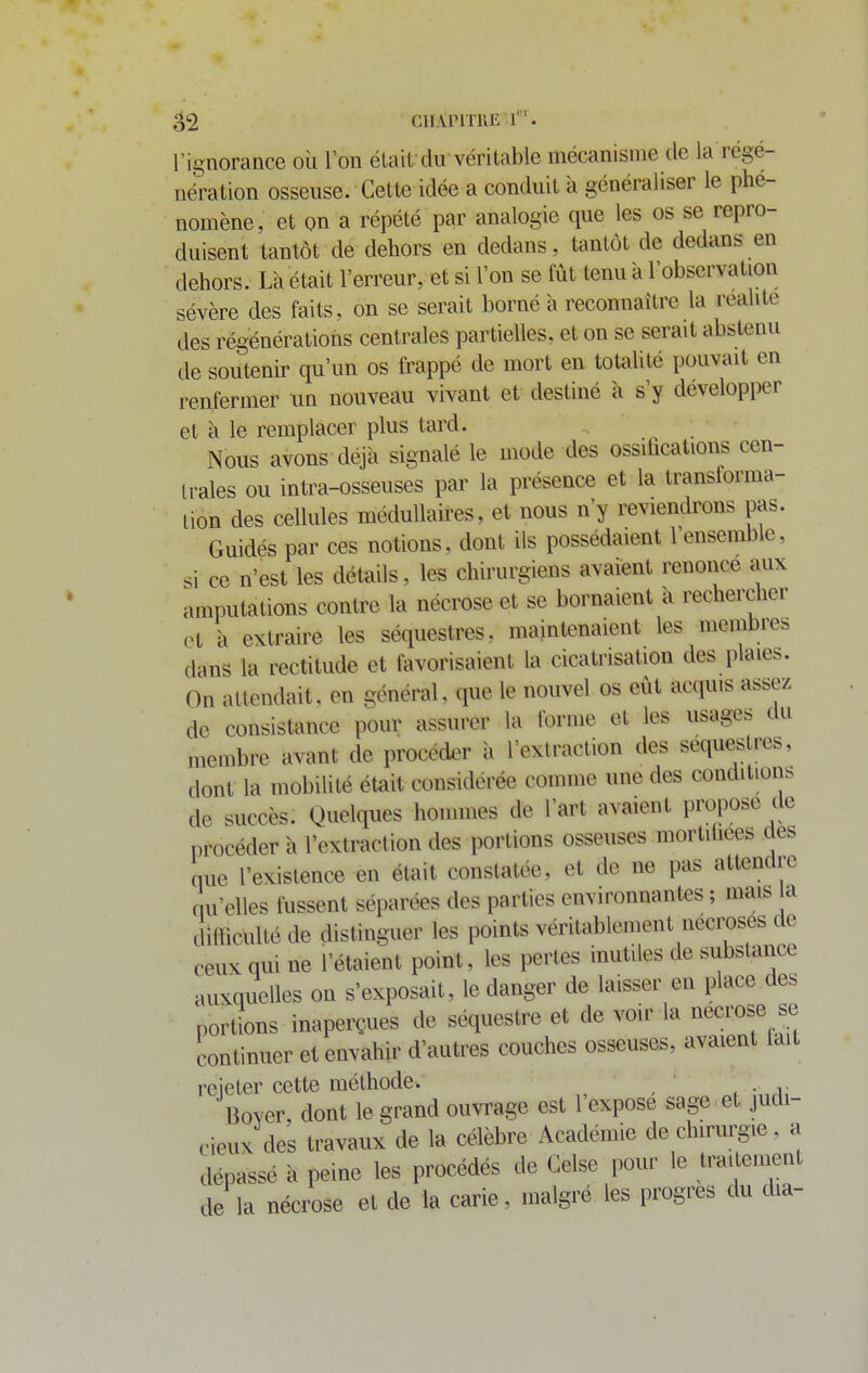 l'ignorance où l'on élaif du véritable mécanisme de la régé- nération osseuse. Cette idée a conduit à généraliser le phé- nomène, et on a répété par analogie que les os se repro- duisent tantôt de dehors en dedans, tantôt de dedans en dehors. Là était l'erreur, et si l'on se fût tenu a l'observation sévère des faits, on se serait borné à reconnaître la réalité des régénérations centrales partielles, et on se serait abstenu de soutenir qu'un os frappé de mort en totaUté pouvait en renfermer un nouveau vivant et destiné à s'y développer et à le remplacer plus tard. ^ Nous avons déjà signalé le mode des ossihcations cen- trales ou intra-osseuses par la présence et la transforma- lion des cellules médullaires, et nous n'y reviendrons pas. Guidés par ces notions, dont ils possédaient l'ensemble, si ce n'est les détails, les chirurgiens avaient renonce aux amputations contre la nécrose et se bornaient à rechercher et à extraire les séquestres, maintenaient les membres dans la rectitude et fovorisaient la cicatrisation des plaies. On attendait, en général, que le nouvel os eût acquis assez de consistance pour assurer la forme et les usages du membre avant de procéder à l'extraction des séquestres, dont la mobilité était considérée comme une des conditions de succès. Quelques hommes de l'art avaient propose de procéder à l'extraction des portions osseuses mortitiees des que l'existence en était constatée, et de ne pas attendre qu'elles fussent séparées des parties environnantes ; mais a difficulté de distinguer les points véritablement nécroses de ceux qui ne l'étaient point, les pertes inutiles de substance auxquelles on s'exposait, le danger de laisser en place des portions inaperçues de séquestre et de voir la nécrose se continuer et envahir d'autres couches osseuses, avaient tait rejeter cette méthode. Boyer dont le grand ouvrage est 1 expose sage et judi- cieux des travaux de la célèbre Académie de chirurgie, a dépassé à peine les procédés de Gelse pour le traitement de la nécrose et de la carie, malgré les progrès du dia-