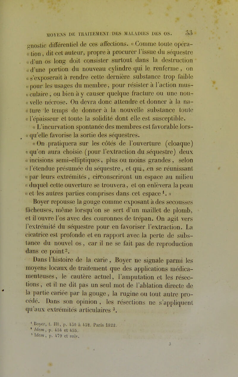 MOÏli.XS DE TllAlTlMMliiM OJiS iMALADlliS DES OS. >)o gnoslic différentiel de ces affcclions. « Comme toute opcra- « tion, dit cet auteur, propre à procurer l'issue du séquestre (( d'un os long doit consister surtout dans la destruction « d'une portion du nouveau cylindre qui le renferme, on « s'exposerait à rendre cette dernière substance trop laiblc «pour les usages du membre, pour résister à l'action mus- (( culaire, ou bien à y causer quelque fracture ou une nou- « velle nécrose. On devra donc attendre et donner à la na- « ture le temps de donner à la nouvelle substance toute c( l'épaisseur et toute la solidité dont elle est susceptible. « L'incurvation spontanée des membres est favorable lors- (( qu'elle favorise la sortie des séquestres. « On pratiquera sur les côtés de l'ouverture (cloaque) t( qu'on aura choisie (pour l'extraction du séquestre) deux (( incisions semi-elliptiques, plus ou moins grandes , selon « l'étendue présumée du séquestre, et qui, en se réunissant T( par leurs extrémités, circonscriront un espace au milieu « duquel cette ouverture se trouvera, et on enlèvera la peau (( et les autres parties comprises dans cet espace » Boyer repousse la gouge comme exposant à des secousses lâcheuses, même lorsqu'on se sert d'un maillet de plomb, et il ouvre l'os avec des couronnes de trépan. On agit vers l'extrémité du séquestre pour en favoriser l'extraction. La cicatrice est profonde et en rapport avec la perte de subs- tance du nouvel os, car il ne se fait pas de reproduction dans ce point 2. Dans l'histoire de la carie, Boyer ne signale parmi les moyens locaux de traitement que des applications médica- menteuses, le cautère actuel, l'amputation et les résec- tions , et il ne dit pas un seul mot de l'ablation directe de la partie cariée par la gouge, la rugine ou tout autre pro- cédé. Dans son opinion , les résections ne s'appliquent qu'aux extrémités articulaires ^. ' Boyor, I. III, p. 450 ù .1.32. Paris 182^2. * /(/e/«, p. 45/(. et /iSS. ' Idem, \). 479 et suiv.