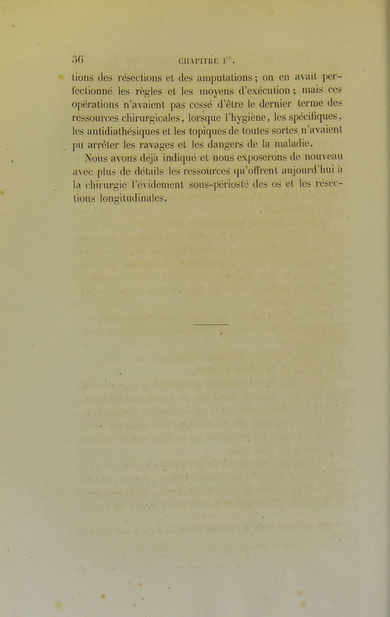 ')() cii.vriTRi'; r'. lions des rcseclions el des anipulalions ; on en avait per- feclionnc les règles et les moyens d'exéculion ; niais ces opérations n'avaient pas cessé d'être le dernier terme des ressources chirurgicales, lorsque l'hygiène, les spécifiques, les antidiathésiqiies et les topiques de toutes sortes n'avaient pu arrêter les ravages et les dangers de la maladie. Nous avons déjà indiqué et nous exposerons de nouveau avec plus de détails les ressources qu'oiïrent aujourd'hui à la chirurgie l'évidenient sous-périosté des os et les résec- tions longitudinales.