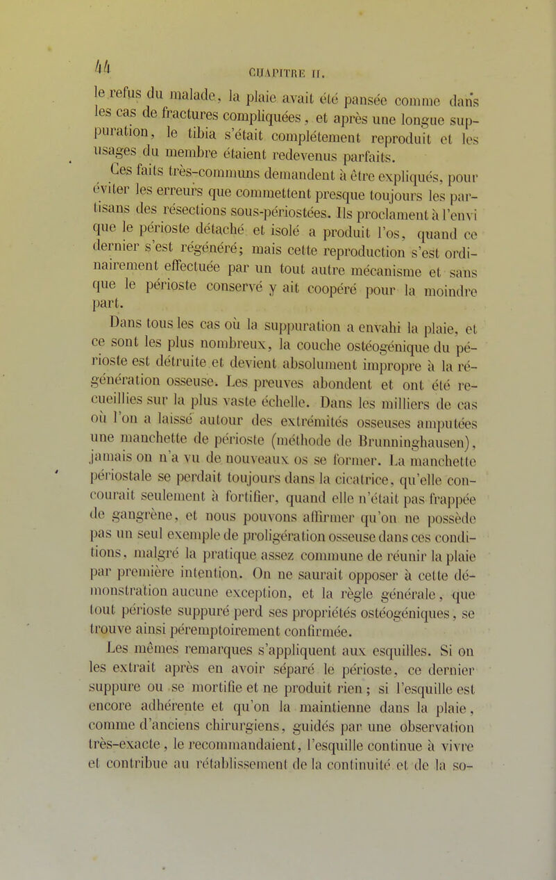 crjAPiTRE rr. le refus du malade, la plaie avait été pansée comme dans les cas de fractures compliquées, et après une longue sup- puration, le tiLia s'était complètement reproduit et les usages du membre étaient redevenus parfaits. Ces faits très-communs demandent à être expliqués, pour éviter les erreurs que commettent presque toujours les par- tisans des résections sous-périostées. Ils proclament à l'envi que le périoste détaché et isolé a produit l'os, quand ce dernier s'est régénéré; mais cette reproduction s'est ordi- nairement effectuée par un tout autre mécanisme et sans que le périoste conservé y ait coopéré pour la moindre part. Dans tous les cas où la suppuration a envahi la plaie, et ce sont les plus nombreux, la couche ostéogénique du pé- rioste est détruite et devient absolument impropre à la ré- génération osseuse. Les preuves abondent et ont été re- cueillies sur la plus vaste échelle. Dans les milliers de cas ou l'on a laissé autour des extrémités osseuses amputées une manchette de périoste (méthode de Brunninghausen), jamais on n'a vu de nouveaux os se former. La manchette périostale se perdait toujours dans la cicatrice, qu'elle con- courait seulement à fortifier, quand elle n'était pas frappée de gangrène, et nous pouvons affirmer qu'on ne possède pas un seul exemple de proligération osseuse dans ces condi- tions, malgré la pratique assez commune de réunir la plaie par première intention. On ne saurait opposer à cette dé- monstration aucune exception, et la règle générale, que tout périoste suppuré perd ses propriétés ostéogéniques, se trouve ainsi péremptoirement confirmée. Les mêmes remarques s'appliquent aux esquilles. Si on les extrait après en avoir séparé le périoste, ce dernier suppure ou .se mortifie et ne produit rien ; si l'esquille est encore adhérente et qu'on la maintienne dans la plaie, comme d'anciens chirurgiens, guidés par une observation très-exacte, le recommandaient, l'esquille continue à vivre et contribue au rétablissement delà continuité et de la so-