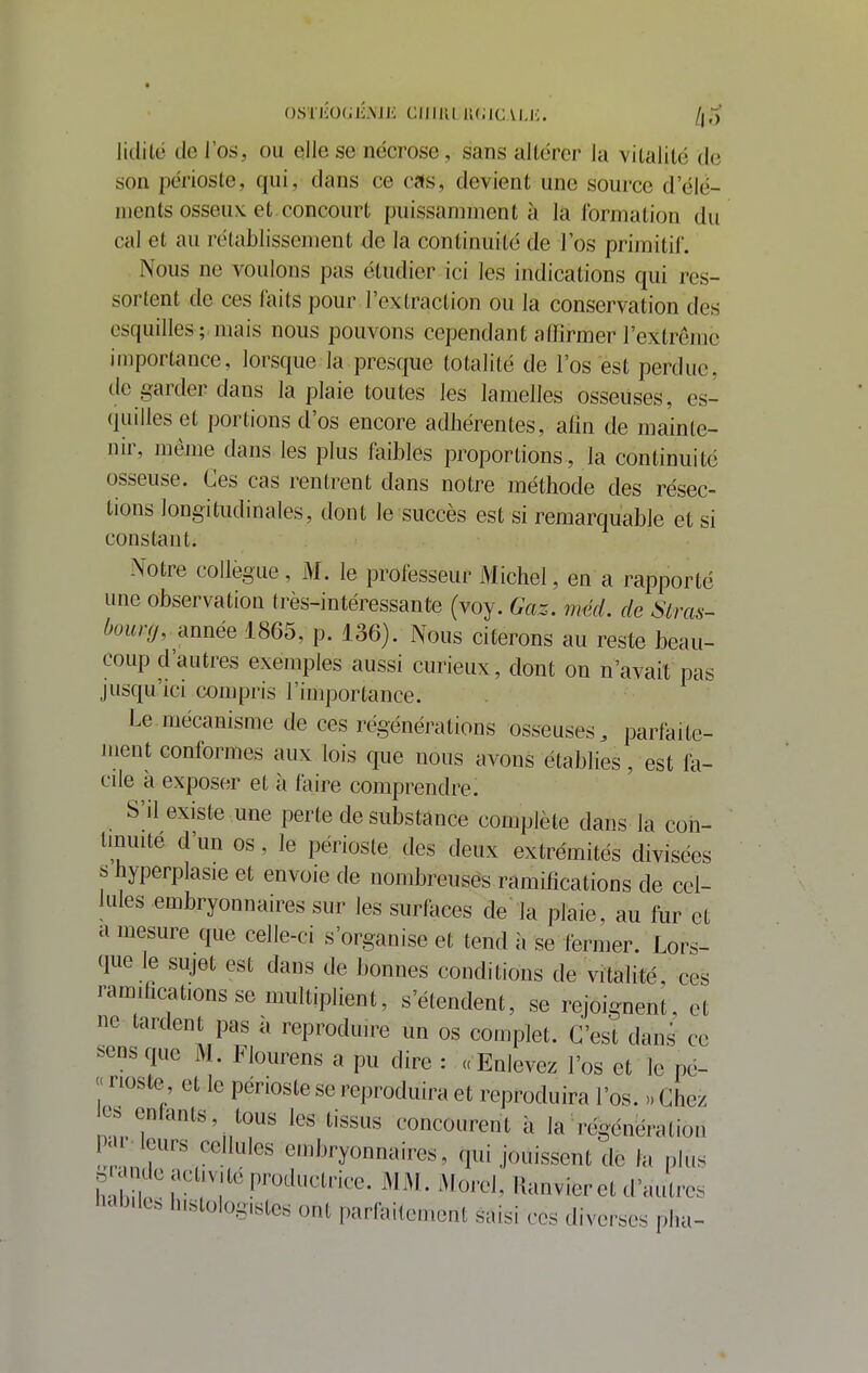 0STlÎ0(jIîMJi CIIIIU U(ilC\l.i;. /jo Jitlilé de l'os, ou eile se nécrose, sans altérer la vitalité de son périoste, qui, dans ce cas, devient une source d'élé- ments osseux, et concourt puissamment à là formation du cal et au rétablissement de la continuité de l'os primitil. Nous ne voulons pas étudier ici les indications qui res- sortent de ces faits pour l'extraction ou la conservation des esquilles; mais nous pouvons cependant affirmer l'extrenjc importance, lorsque la presque totalité de l'os est perdue, de garder dans la plaie toutes les lamelles osseuses, es- quilles et portions d'os encore adhérentes, alin de mainte- nir, même dans les plus faibles proportions, la continuité osseuse. Ces cas rentrent dans notre méthode des résec- tions longitudinales, dont le succès est si remarquable et si constant. Notre collègue, M. le professeur M ichel, en a rapporté une observation très-intéressante (voy. Gaz. méd. de Slras- bourg, année 1865, p. 136). Nous citerons au reste beau- coup d'autres exemples aussi curieux, dont on n'avait pas jusqu'ici compris l'importance. Le mécanisme de ces régénérations osseuses, parfaite- ment conformes aux lois que nous avons établies, est fa- cile à exposer et à faire comprendre. S'il existe .une perte de substance complète dans la con- tinuité d'un os, le périoste des deux extrémités divisées s hyperplasie et envoie de nombreuses ramifications de cel- lules embryonnaires sur les surfaces de la plaie, au fur et a mesure que celle-ci s'organise et tend à se fermer. Lors- que le sujet est dans de bonnes conditions de vitalité, ces ramilications se multiplient, s'étendent, se rejoignent, et ne tardent pas a reproduire un os complet. C'est dans ce sens que M. Flourens a pu dire : «Enlevez l'os et le pe- « rioste et le périoste se reproduira et reproduira l'os. » Chez os entants, tous les tissus concourent à la régénération P.u leurs cellules embryonnaires, qui jouissent de la plus . mu e activité productnœ MM. Morel, Kanvier et d'autres 'icib.lt. lustoiogistcs ont parfaitement saisi ces diverses plia-