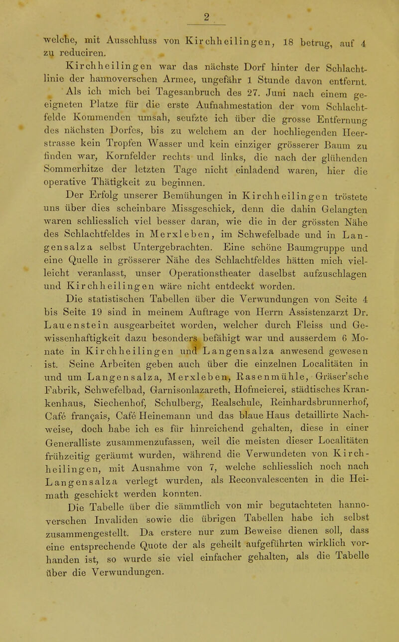 welche, mit Ausschluss von Kirchheil in gen, 18 betrug, auf 4 zu reduciren. Kirchheilingen war das nächste Dorf hinter der Schlacht- linie der hannoverschen Armee, ungefähr 1 Stunde davon entfernt. Als ich mich bei Tagesanbruch des 27. Juni nach einem ge- eigneten Platze für die erste Aufnahmestation der vom Schlacht- felde Kommenden umsah, seufzte ich über die grosse Entfernung des nächsten Dorfes, bis zu welchem an der hochliegenden Heer- strasse kein Tropfen Wasser und kein einziger grösserer Baum zu finden war, Kornfelder rechts und links, die nach der glühenden Sommerhitze der letzten Tage nicht einladend waren, hier die operative Thätigkeit zu beginnen. Der Erfolg unserer Bemühungen in Kirchheilingen tröstete uns über dies scheinbare Missgeschick, denn die dahin Gelangten waren schliesslich viel besser daran, wie die in der grössten Nähe des Schlachtfeldes in Merxleben, im Schwefelbade und in Lan- gensalza selbst Untergebrachten. Eine schöne Baumgruppe und eine Quelle in grösserer Nähe des Schlachtfeldes hätten mich viel- leicht veranlasst, unser Operationstheater daselbst aufzuschlagen und Kirchheilingen wäre nicht entdeckt worden. Die statistischen Tabellen über die Verwundungen von Seite 4 bis Seite 19 sind in meinem Auftrage von Herrn Assistenzarzt Dr. Lauenstein ausgearbeitet worden, welcher durch Fleiss und Ge- wissenhaftigkeit dazu besonders befähigt war und ausserdem 6 Mo- nate in Kirchheilingen und Langensalza anwesend gewesen ist. Seine Arbeiten geben auch über die einzelnen Localitäten in und um Langensalza, Merxleben, Rasenmühle, Gräser'sehe Fabrik, Schwefelbad, Garnisonlazareth, Hofmeierei, städtisches Kran- kenhaus, Siechenhof, Schulberg, Realschule, Reinhardsbrunnerhof, Cafe fran9ais, Cafe Heinemann und das blaue Haus detaillirte Nach- weise, doch habe ich es für hinreichend gehalten, diese in einer Generalliste zusammenzufassen, weil die meisten dieser Localitäten frühzeitig geräumt wurden, während die Verwundeten von Kirch- heilingen, mit Ausnahme von 7, welche schliesslich noch nach Langensalza verlegt wurden, als Reconvalescenten in die Hei- math geschickt werden konnten. Die Tabelle über die sämmtlich von mir begutachteten hanno- verschen Invaliden sowie die übrigen Tabellen habe ich selbst zusammengestellt. Da erstere nur zum Beweise dienen soll, dass eine entsprechende Quote der als geheilt aufgeführten wirklich vor- handen ist, so wurde sie viel einfacher gehalten, als die Tabelle über die Verwundungen.