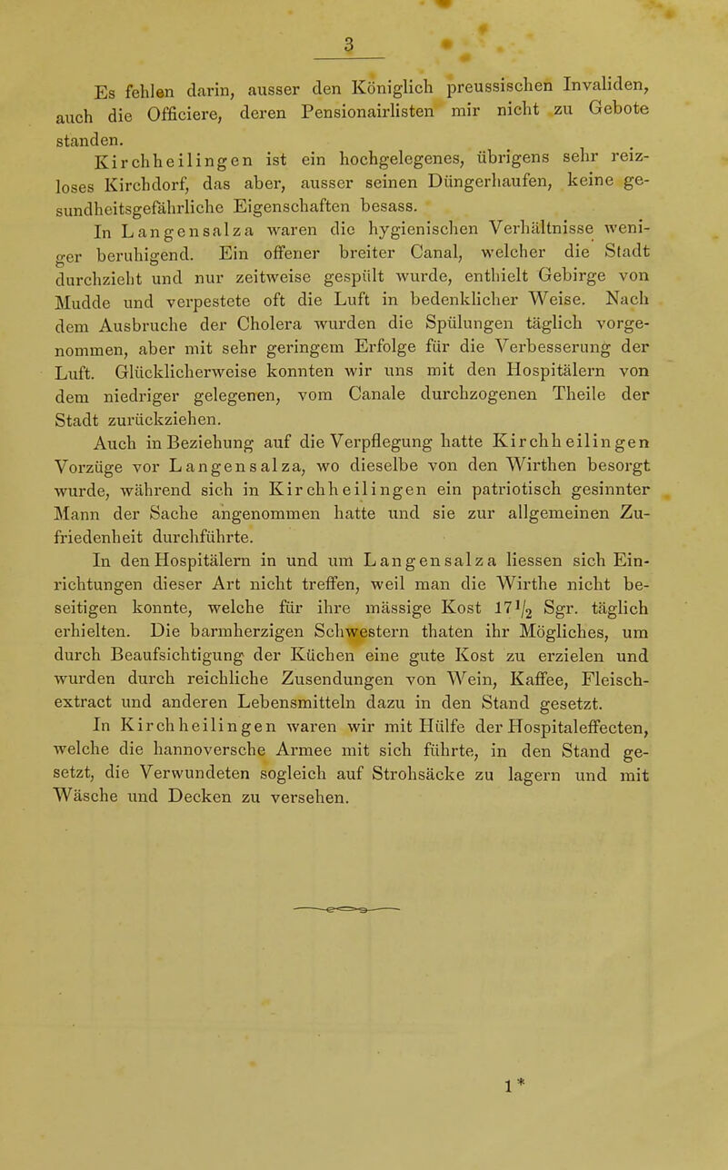 Es fehlen darin, ausser den Königlich preussischen Invaliden, auch die Officiere, deren Pensionairlisten mir nicht zu Gebote standen. Kirchheilingen ist ein hochgelegenes, übrigens sehr reiz- loses Kirchdorf, das aber, ausser seinen Düngerhaufen, keine ge- sundheitsgefährlichc Eigenschaften besass. In Langensalza waren die hygienischen Verhältnisse weni- ger beruhigend. Ein offener breiter Canal, welcher die Stadt durchzieht und nur zeitweise gespült wurde, enthielt Gebirge von Mudde und verpestete oft die Luft in bedenklicher Weise. Nach dem Ausbruche der Cholera wurden die Spülungen täglich vorge- nommen, aber mit sehr geringem Erfolge für die Verbesserung der Luft. Glücklicherweise konnten wir uns mit den Hospitälern von dem niedriger gelegenen, vom Canale durchzogenen Theile der Stadt zurückziehen. Auch inBeziehung auf die Verpflegung hatte Kirchheilingen Vorzüge vor Langensalza, wo dieselbe von den Wirthen besorgt wurde, während sich in Kirchheilingen ein patriotisch gesinnter Mann der Sache angenommen hatte und sie zur allgemeinen Zu- friedenheit durchführte. In den Hospitälern in und um Langensalza Hessen sich Ein- richtungen dieser Art nicht treffen, weil man die Wirthe nicht be- seitigen konnte, welche für ihre mässige Kost 17J/2 Sgr. täglich erhielten. Die barmherzigen Schwestern thaten ihr Mögliches, um durch Beaufsichtigung der Küchen eine gute Kost zu erzielen und wurden durch reichliche Zusendungen von Wein, Kaffee, Fleisch- extract und anderen Lebensmitteln dazu in den Stand gesetzt. In Kir chheilingen waren wir mit Hülfe der Hospitaleffecten, welche die hannoversche Armee mit sich führte, in den Stand ge- setzt, die Verwundeten sogleich auf Strohsäcke zu lagern und mit Wäsche und Decken zu versehen. 1*