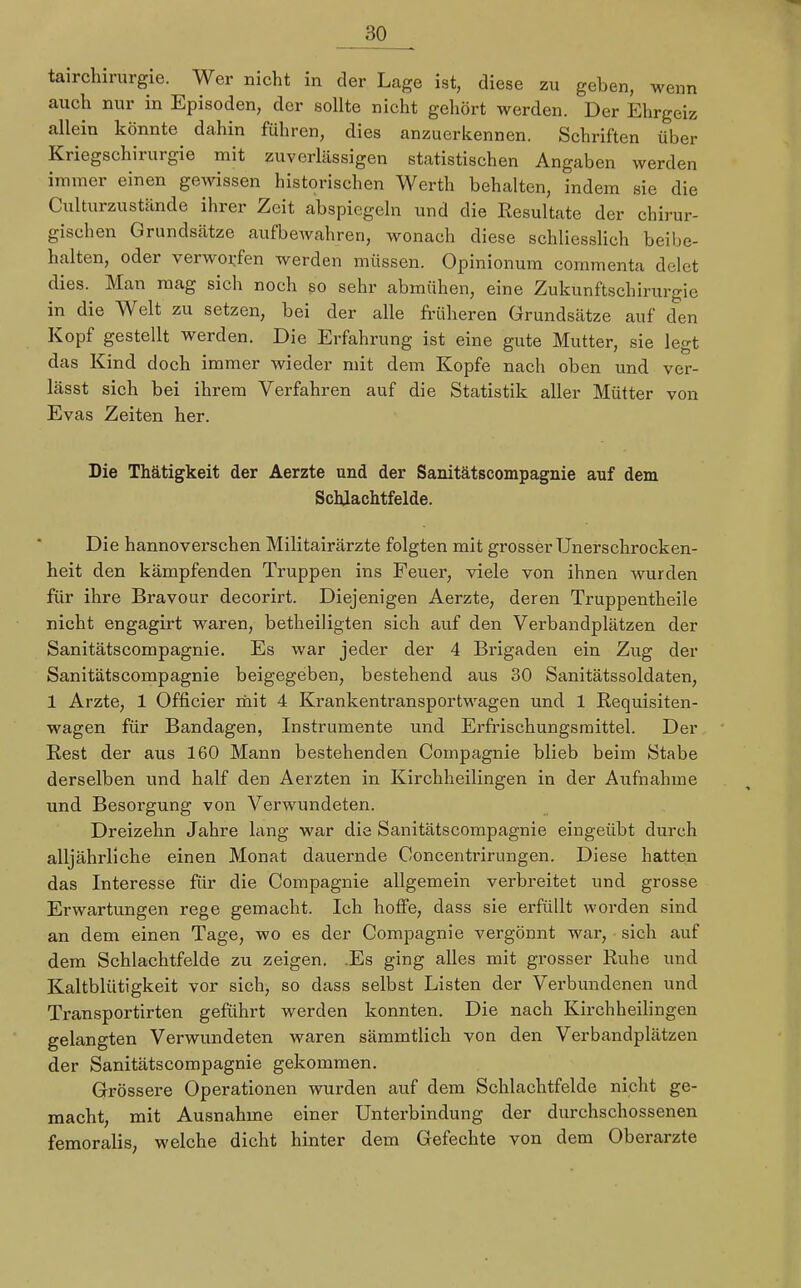 tairchirurgie. Wer nicht in der Lage ist, diese zu geben, wenn auch nur in Episoden, der sollte nicht gehört werden. Der Ehrgeiz allein könnte dahin führen, dies anzuerkennen. Schriften über Kriegschirurgie mit zuverlässigen statistischen Angaben werden immer einen gewissen historischen Werth behalten, indem sie die Culturzustände ihrer Zeit abspiegeln und die Resultate der chirur- gischen Grundsätze aufbewahren, wonach diese schliesslich beibe- halten, oder verworfen werden müssen. Opinionum commenta delet dies. Man mag sich noch so sehr abmühen, eine Zukunftschirurgie in die Welt zu setzen, bei der alle früheren Grundsätze auf den Kopf gestellt werden. Die Erfahrung ist eine gute Mutter, sie legt das Kind doch immer wieder mit dem Kopfe nach oben und ver- lässt sich bei ihrem Verfahren auf die Statistik aller Mütter von Evas Zeiten her. Die Thätigkeit der Aerzte und der Sanitätscompagnie auf dem Schjachtfelde. Die hannoverschen Militairärzte folgten mit grosser Unerschrocken- heit den kämpfenden Truppen ins Feuer, viele von ihnen wurden für ihre Bravour decorirt. Diejenigen Aerzte, deren Truppentheile nicht engagirt waren, betheiligten sich auf den Verbandplätzen der Sanitätscompagnie. Es war jeder der 4 Brigaden ein Zug der Sanitätscompagnie beigegeben, bestehend aus 30 Sanitätssoldaten, 1 Arzte, 1 Officier mit 4 Krankentransportwagen und 1 Requisiten- wagen für Bandagen, Instrumente und Erfrischungsmittel. Der Rest der aus 160 Mann bestehenden Compagnie blieb beim Stabe derselben und half den Aerzten in Kirchheilingen in der Aufnahme und Besorgung von Verwundeten. Dreizehn Jahre lang war die Sanitätscompagnie eingeübt durch alljährliche einen Monat dauernde Concentrirungen. Diese hatten das Interesse für die Compagnie allgemein verbreitet und grosse Erwartungen rege gemacht. Ich hoffe, dass sie erfüllt worden sind an dem einen Tage, wo es der Compagnie vergönnt war, sich auf dem Schlachtfelde zu zeigen. .Es ging alles mit grosser Ruhe und Kaltblütigkeit vor sich, so dass selbst Listen der Verbundenen und Transportirten geführt werden konnten. Die nach Kirchheilingen gelangten Verwundeten waren sämmtlich von den Verbandplätzen der Sanitätscompagnie gekommen. Grössere Operationen wurden auf dem Schlachtfelde nicht ge- macht, mit Ausnahme einer Unterbindung der durchschossenen femoralis, welche dicht hinter dem Gefechte von dem Oberarzte