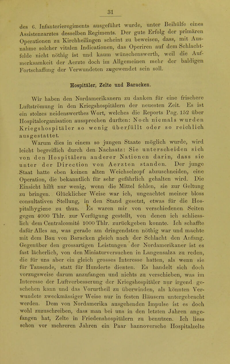 des G. Infanterieregiments ausgeführt wurde, unter Beihülfe eines Assistenzarztes desselben Regiments. Der gute Erfolg der primären Operationen zu Kirchheilingen scheint zu beweisen, dass, mit Aus- nahme solcher vitalen Indicationen, das Operiren auf dem Schlacht- felde nicht nöthig ist und kaum wünschenswert!), weil die Auf- merksamkeit der Aerzte doch im Allgemeinen mehr der baldigen Fortschaffung der Verwundeten zugewendet sein soll. Hospitäler, Zelte und Baracken. Wir haben den Nordamerikanern zu danken für eine frischere Luftströmung in den Kriegshospitälern der neuesten Zeit. Es ist ein stolzes neidenswerthes Wort, welches die Reports Pag. 152 über Hospitalorganisation aussprechen durften: Noch niemals wurden Kriegshospitäler so wenig überfüllt oder so reichlich ausgestattet. Warum dies in einem so jungen Staate möglich wurde, wird leicht begreiflich durch den Nachsatz: Sie unterscheiden sich von den Hospitälern anderer Nationen darin, dass sie unter der Direction von Aerzten standen. Der junge Staat hatte eben keinen alten Weichselzopf abzuschneiden, eine Operation, die bekanntlich für sehr gefährlich gehalten wird. Die Einsicht hilft nur wenig, wenn die Mittel fehlen, sie zur Geltung zu bringen. Glücklicher Weise war ich, ungeachtet meiner bloss consultativen Stellung, in den Stand gesetzt, etwas für die Hos- pitalhygiene zu thun. Es waren mir von verschiedenen Seiten gegen 4000 Thlr. zur Verfügung gestellt, von denen ich schliess- lich dem Centralcomite 1000 Thlr. zurückgeben konnte. Ich schaffte dafür Alles an, was gerade am dringendsten nöthig war und machte mit dem Bau von Baracken gleich nach der Schlacht den Anfang. Gegenüber den grossartigen Leistungen der Nordamerikaner ist es fast lächerlich, von den Miniaturversuchen in Langensalza zu reden, die für uns aber ein gleich grosses Interesse hatten, als wenn sie für Tausende, statt für Hunderte dienten. Es handelt sich doch vorzugsweise darum anzufangen und nichts zu verschieben, was im Interesse der Luftverbesserung der Kriegshospitäler nur irgend ge- schehen kann und das Vorurtheil zu überwinden, als könnten Ver- wundete zweckmässiger Weise nur in festen Häusern untergebracht werden. Dem von Nordamerika ausgehenden Impulse ist es doch wohl zuzuschreiben, dass man bei uns in den letzten Jahren ange- fangen hat, Zelte in Friedenshospitälern zu benutzen. Ich Hess schon vor mehreren Jahren ein Paar hannoversche Hospitalzelte