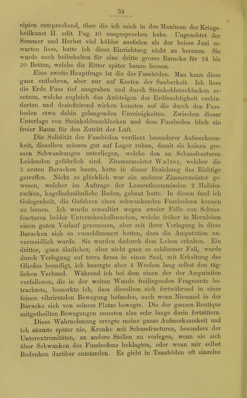 cipien entsprechend, über die ich mich in den Maximen der Kriegs- heilkunst II. edit. Pag. 10 ausgesprochen habe. Ungeachtet der Sommer und Herbst viel kühler ausfielen als der heisse Juni er- warten Hess, hatte ich diese Einrichtung nicht zu bereuen. Sie wurde auch beibehalten für eine dritte grosse Baracke für 24 bis 30 Betten, welche die Ritter später bauen Hessen. Eine zweite Hauptfrage ist die der Fussböden. Man kann diese ganz entbehren, aber nur auf Kosten der Sauberkeit. Ich Hess die Erde Fuss tief ausgraben und durch Steinkohlenschlacken er- setzen, welche zugleich das Aufsteigen der Erdfeuchtigkeit verhin- derten und desinficirend wirken konnten auf die durch den Fuss- boden etwa dahin gelangenden Unreinigkeiten. Zwischen dieser Unterlage von Steinkohlenschlacken und dem Fussboden blieb ein freier Raum für den Zutritt der Luft. Die Solidität der Fussböden verdient besonderer Aufmerksam- keit, dieselben müssen gut auf Lager ruhen, damit sie keinen gro- ssen Schwankungen unterliegen, welche den an Schussfracturen Leidenden gefährlich sind. Zimmermeister Walter, welcher die 3 ersten Baracken baute, hatte in dieser Beziehung das Richtige getroffen. Nicht so glücklich war ein anderer Zimmermeister ge- wesen, welcher im Auftrage der Lazarethcommission 2 Halbba- racken, kegelbahnähnliche Buden, gebaut hatte. In diesen fand ich Gelegenheit, die Gefahren eines schwankenden Fussbodens kennen zu lernen. Ich wurde consultirt wegen zweier Fälle von Schuss- fracturen beider Unterschenkelknochen, welche früher in Merxleben einen guten Verlauf genommen, aber seit ihrer Verlegung in diese Baracken sich so verschlimmert hatten, dass die Amputation un- vermeidlich wurde. Sie wurden dadurch dem Leben erhalten. Ein dritter, ganz ähnlicher, aber nicht ganz so schlimmer Fall, wurde durch Verlegung auf terra firma in einen Saal, mit Erhaltung des Gliedes beendigt, ich besorgte aber 4 Wochen lang selbst den täg- lichen Verband. Während ich bei dem einen der der Amputation verfaUenen, die in der weiten Wunde freiliegenden Fragmente be- trachtete, bemerkte ich, dass dieselben sich fortwährend in einer feinen vibrirenden Bewegung befanden, auch wenn Niemand in der Baracke sich von seinem Platze bewegte. Die der ganzen Boutique mitgetheilten Bewegungen mussten also sehr lange darin fortzittern. Diese Wahrnehmung erregte meine ganze Aufmerksamkeit und ich säumte später nie, Kranke mit Schussfracturen, besonders der Unterextremitäten, an andere Stellen zu verlegen, wenn sie sich über Schwanken des Fussbodens beklagten, oder wenn mir selbst Bedenken darüber entstanden. Es giebt in Tanzböden oft einzelne