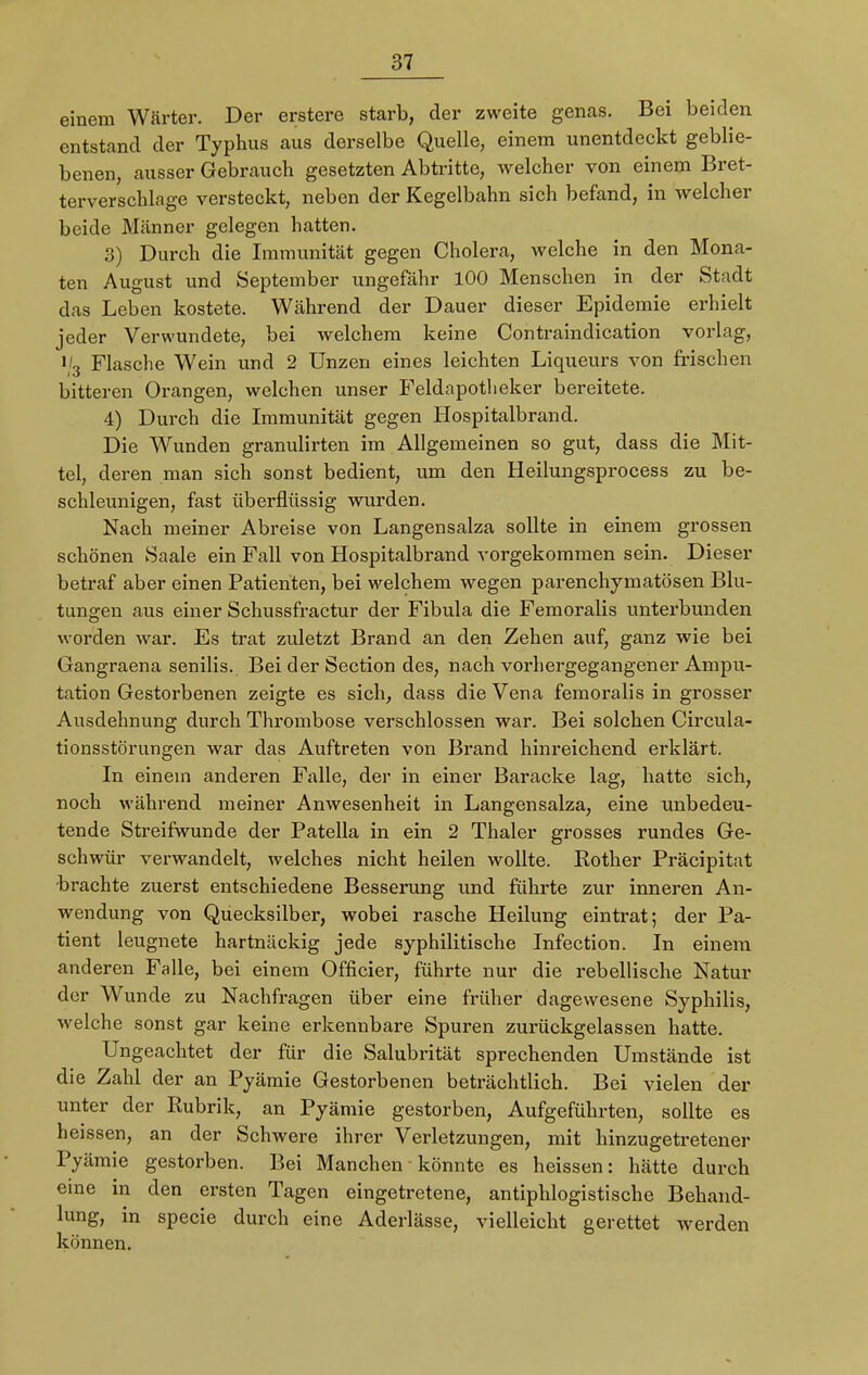 einem Wärter. Der erstere starb, der zweite genas. Bei beiden entstand der Typhus aus derselbe Quelle, einem unentdeckt geblie- benen, ausser Gebrauch gesetzten Abtritte, welcher von einem Bret- terverschläge versteckt, neben der Kegelbahn sich befand, in welcher beide Männer gelegen hatten. 3) Durch die Immunität gegen Cholera, welche in den Mona- ten August und September ungefähr 100 Menschen in der Stadt das Leben kostete. Während der Dauer dieser Epidemie erhielt jeder Verwundete, bei welchem keine Contraindication vorlag, i/3 Flasche Wein und 2 Unzen eines leichten Liqueurs von frischen bitteren Orangen, welchen unser Feldapotlieker bereitete. 4) Durch die Immunität gegen Hospitalbrand. Die Wunden granulirten im Allgemeinen so gut, dass die Mit- tel, deren man sich sonst bedient, um den Heilungsprocess zu be- schleunigen, fast überflüssig wurden. Nach meiner Abreise von Langensalza sollte in einem grossen schönen Saale ein Fall von Hospitalbrand vorgekommen sein. Dieser betraf aber einen Patienten, bei welchem wegen parenchymatösen Blu- tungen aus einer Schussfractur der Fibula die Femoralis unterbunden worden war. Es trat zuletzt Brand an den Zehen auf, ganz wie bei Gangraena senilis. Bei der Section des, nach vorhergegangener Ampu- tation Gestorbenen zeigte es sich, dass die Vena femoralis in grosser Ausdehnung durch Thrombose verschlossen war. Bei solchen Circula- tionsstörungen war das Auftreten von Brand hinreichend erklärt. In einein anderen Falle, der in einer Baracke lag, hatte sich, noch während meiner Anwesenheit in Langensalza, eine unbedeu- tende Streifwunde der Patella in ein 2 Thaler grosses rundes Ge- schwür verwandelt, welches nicht heilen wollte. Rother Präcipitat brachte zuerst entschiedene Besserung und führte zur inneren An- wendung von Quecksilber, wobei rasche Heilung eintrat; der Pa- tient leugnete hartnäckig jede syphilitische Infection. In einem anderen Falle, bei einem Officier, führte nur die rebellische Natur der Wunde zu Nachfragen über eine früher dagewesene Syphilis, welche sonst gar keine erkennbare Spuren zurückgelassen hatte. Ungeachtet der für die Salubrität sprechenden Umstände ist die Zahl der an Pyämie Gestorbenen beträchtlich. Bei vielen der unter der Rubrik, an Pyämie gestorben, Aufgeführten, sollte es heissen, an der Schwere ihrer Verletzungen, mit hinzugetretener Pyämie gestorben. Bei Manchen könnte es heissen: hätte durch eine in den ersten Tagen eingetretene, antiphlogistische Behand- lung, in specie durch eine Aderlässe, vielleicht gerettet werden können.