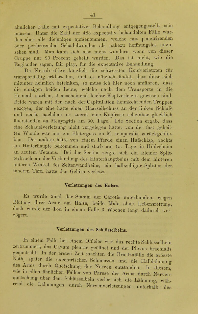 ähnlicher Fälle mit expectativer Behandlung entgegengestellt sein müssen. Unter die Zahl der 483 expectativ behandelten Fälle wur- den aber alle diejenigen aufgenommen, welche mit penetrirenden oder perforirenden Schädelwunden als nahezu hoffnungslos anzu- sehen sind. Man kann sich also nicht wundern, wenn von dieser Gruppe nur 20 Procent geheilt wurden. Das ist nicht, wie die Engländer sagen, fair play, für die expectative Behandlung. Da Neudörffer kürzlich die schwersten Kopfverletzten für transportfähig erklärt hat, und es nützlich findet, dass diese sich mitunter heimlich betrinken, so muss ich hier noch anführen, dass die einzigen beiden Leute, welche nach dem Transporte in die Heimath starben, 2 anscheinend leichte Kopfverletzte gewesen sind. Beide waren mit den nach der Capitulation heimkehrenden Truppen gezogen, der eine hatte einen Haarseilschuss an der linken Schläfe und starb, nachdem er zuerst eine Kopfrose scheinbar glücklich überstanden an Menyngitis am 30. Tage. Die Section ergab, dass eine Schädelverletzung nicht vorgelegen hatte; von der fast geheil- ten Wunde war nur ein Bluterguss im M. temporalis zurückgeblie- ben. Der andere hatte von einem Pferde einen Hufschlag, rechts am Hinterhaupte bekommen und starb am 15. Tage in Hildesheim an acutem Tetanus. Bei der Section zeigte sich ein kleiner Split- terbruch an der Verbindung des Hinterhauptbeins mit dem hinteren unteren Winkel des Seitenwandbeins, ein halbzölliger Splitter der inneren Tafel hatte das Gehirn verletzt. Verletzungen des Halses. Es wurde 2mal der Stamm der Carotis unterbunden, wegen Blutung ihrer Aeste am Halse, beide Male ohne Lebensrettung, doch wurde der Tod in einem Falle 3 Wochen lang dadurch ver- zögert. Verletzungen des Schlüsselbeins. In einem Falle bei einem Officier war das rechte Schlüsselbein zertrümmert, das Cavum pleurae geöffnet und der Plexus brachialis gequetscht. In der ersten Zeit machten die Brustzufälle die grösste Noth, später die excentrischen Schmerzen und die Halblähmun- des Arms durch Quetschung der Nerven entstanden. In diesem0 wie in allen ähnlichen Fällen von Parese des Arms durch Nerven- quetschung über dem Schlüsselbein verlor sich die Lähmuno-, wäh- rend die Lähmungen durch Nerven Verletzungen unterhalb des