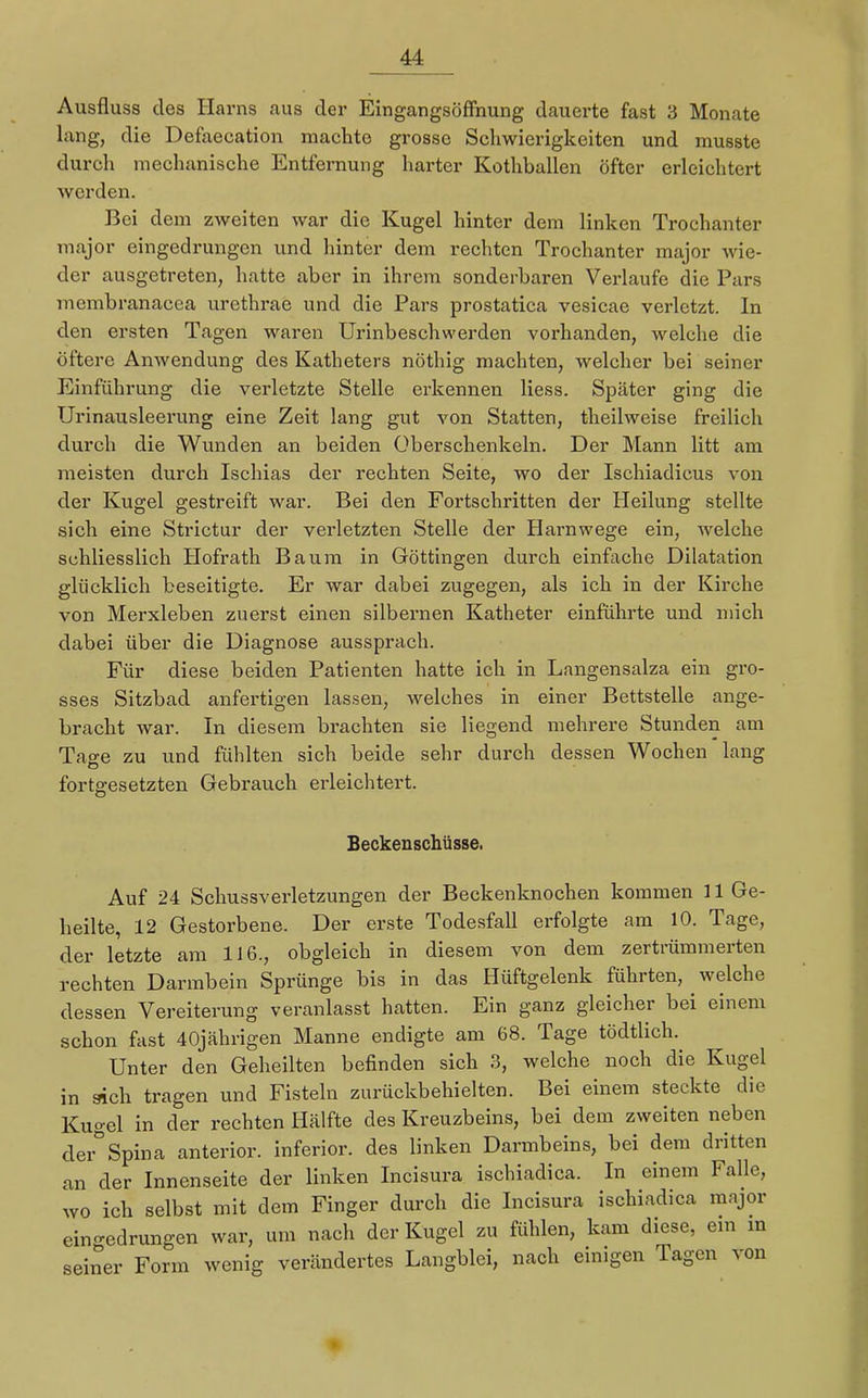 Ausfluss des Harns aus der Eingangsöffnung dauerte fast 3 Monate lang, die Defaecation machte grosse Schwierigkeiten und musste durch mechanische Entfernung harter Kothballen öfter erleichtert werden. Bei dem zweiten war die Kugel hinter dem linken Trochanter major eingedrungen und hinter dem rechten Trochanter major wie- der ausgetreten, hatte aber in ihrem sonderbaren Verlaufe die Pars membranacea urethrae und die Pars prostatica vesicae verletzt. In den ersten Tagen waren Urinbeschwerden vorhanden, welche die öftere Anwendung des Katheters nöthig machten, welcher bei seiner Einführung die verletzte Stelle erkennen liess. Später ging die Urinausleerung eine Zeit lang gut von Statten, theilweise freilich durch die Wunden an beiden Überschenkeln. Der Mann litt am meisten durch Ischias der rechten Seite, wo der Ischiadicus von der Kugel gestreift war. Bei den Fortschritten der Heilung stellte sich eine Strictur der verletzten Stelle der Harnwege ein, welche schliesslich Hofrath Baum in Göttingen durch einfache Dilatation glücklich beseitigte. Er war dabei zugegen, als ich in der Kirche von Merxleben zuerst einen silbernen Katheter einführte und mich dabei über die Diagnose aussprach. Für diese beiden Patienten hatte ich in Langensalza ein gro- sses Sitzbad anfertigen lassen, welches in einer Bettstelle ange- bracht war. In diesem brachten sie liegend mehrere Stunden am Tao-e zu und fühlten sich beide sehr durch dessen Wochen lang fortgesetzten Gebrauch erleichtert. Beckenschüsse. Auf 24 Schussverletzungen der Beckenknochen kommen 11 Ge- heilte, 12 Gestorbene. Der erste Todesfall erfolgte am 10. Tage, der letzte am 116., obgleich in diesem von dem zertrümmerten rechten Darmbein Sprünge bis in das Hüftgelenk führten, welche dessen Vereiterung veranlasst hatten. Ein ganz gleicher bei einem schon fast 40jährigen Manne endigte am 68. Tage tödtlich. Unter den Geheilten befinden sich 3, welche noch die Kugel in sich tragen und Fisteln zurückbehielten. Bei einem steckte die Kugel in der rechten Hälfte des Kreuzbeins, bei dem zweiten neben der°Spina anterior, inferior, des linken Darmbeins, bei dem dritten an der Innenseite der linken Incisura ischiadica. In einem Falle, wo ich selbst mit dem Finger durch die Incisura ischiadica major eingedrungen war, um nach der Kugel zu fühlen, kam diese, ein in seiner Form wenig verändertes Langblei, nach einigen Tagen von