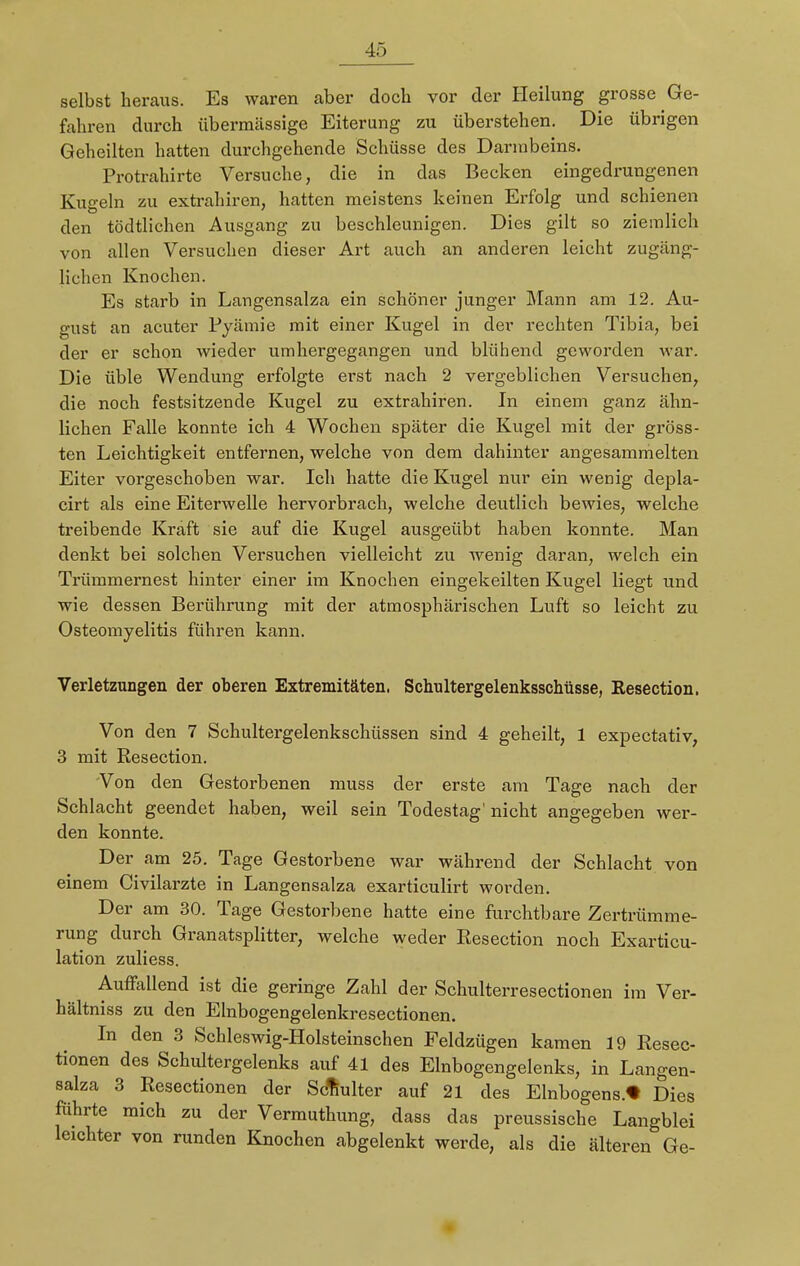 selbst heraus. Es waren aber doch vor der Heilung grosse Ge- fahren durch übermässige Eiterung zu überstehen. Die übrigen Geheilten hatten durchgehende Schüsse des Darmbeins. Protrahirte Versuche, die in das Becken eingedrungenen Kugeln zu extrahiren, hatten meistens keinen Erfolg und schienen den tödtlichen Ausgang zu beschleunigen. Dies gilt so ziemlich von allen Versuchen dieser Art auch an anderen leicht zugäng- lichen Knochen. Es starb in Langensalza ein schöner junger Mann am 12. Au- gust an acuter Pyämie mit einer Kugel in der rechten Tibia, bei der er schon wieder umhergegangen und blühend geworden war. Die üble Wendung erfolgte erst nach 2 vergeblichen Versuchen, die noch festsitzende Kugel zu extrahiren. In einem ganz ähn- lichen Falle konnte ich 4 Wochen später die Kugel mit der gröss- ten Leichtigkeit entfernen, welche von dem dahinter angesammelten Eiter vorgeschoben war. Ich hatte die Kugel nur ein wenig depla- cirt als eine Eiterwelle hervorbrach, welche deutlich bewies, welche treibende Kraft sie auf die Kugel ausgeübt haben konnte. Man denkt bei solchen Versuchen vielleicht zu wenig daran, welch ein Trümmernest hinter einer im Knochen eingekeilten Kugel liegt und wie dessen Berührung mit der atmosphärischen Luft so leicht zu Osteomyelitis führen kann. Verletzungen der oberen Extremitäten. Schultergelenksschüsse, Kesection. Von den 7 Schultergelenkschüssen sind 4 geheilt, 1 expectativ, 3 mit Resection. Von den Gestorbenen muss der erste am Tage nach der Schlacht geendet haben, weil sein Todestag' nicht angegeben wer- den konnte. Der am 25. Tage Gestorbene war während der Schlacht von einem Civilarzte in Langensalza exarticulirt worden. Der am 30. Tage Gestorbene hatte eine furchtbare Zertrümme- rung durch Granatsplitter, welche weder Resection noch Exarticu- lation zuliess. Auffallend ist die geringe Zahl der Schulterresectionen im Ver- hältniss zu den Elnbogengelenkresectionen. In den 3 Schleswig-Holsteinschen Feldzügen kamen 19 Resec- tionen des Schultergelenks auf 41 des Elnbogengelenks, in Langen- salza 3 Resectionen der Schulter auf 21 des Einbogens.* Dies führte mich zu der Vermuthung, dass das preussische Langblei lelchter von runden Knochen abgelenkt werde, als die älteren Ge-