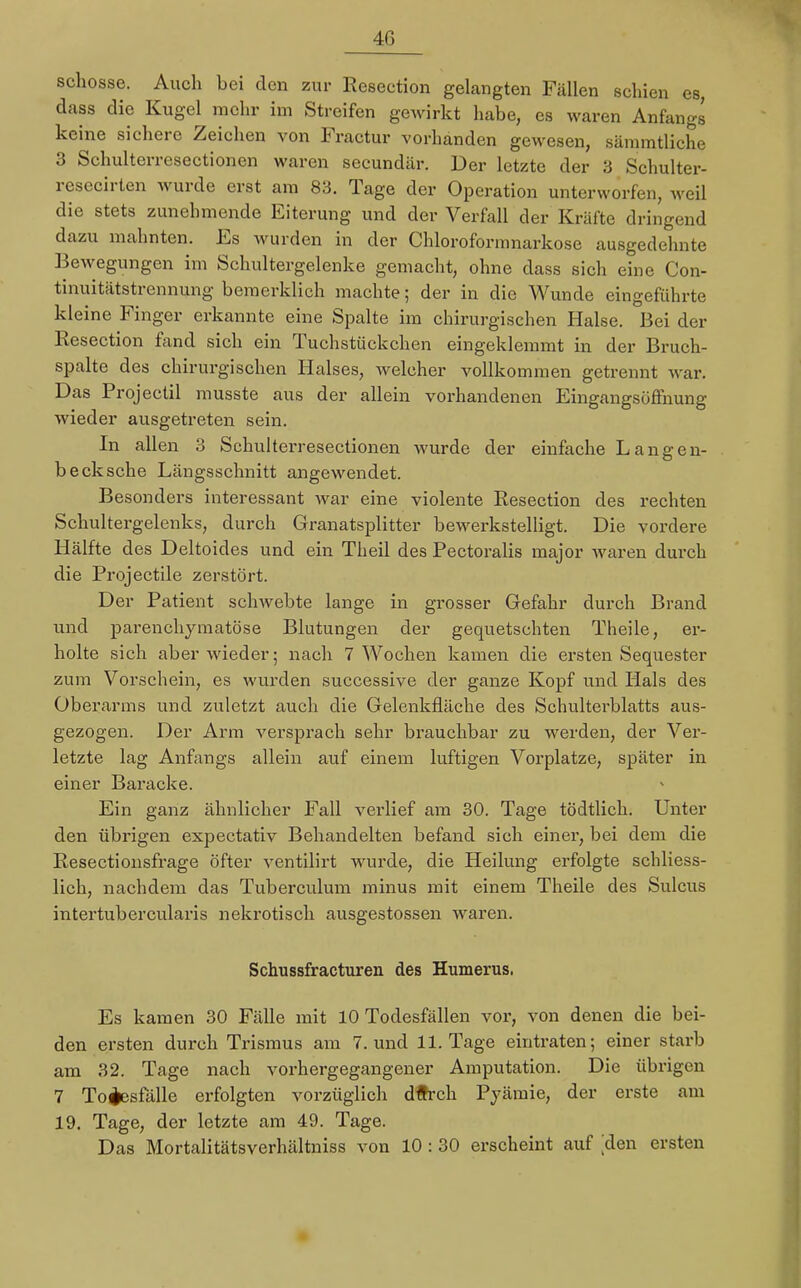 40 schösse. Auch bei den zur Resection gelangten Fällen schien es, dass die Kugel mehr im Streifen gewirkt habe, es waren Anfangs keine sichere Zeichen von Fractur vorhanden gewesen, sämmtliche 3 Schulterresectionen waren secundär. Der letzte der 3 Schulter- resecirten wurde erst am 83. Tage der Operation unterworfen, weil die stets zunehmende Eiterung und der Verfall der Kräfte dringend dazu mahnten. Es wurden in der Chloroformnarkose ausgedehnte Bewegungen im Schultergelenke gemacht, ohne dass sich eine Con- tinuitätstrennung bemerklich machte; der in die Wunde eingeführte kleine Finger erkannte eine Spalte im chirurgischen Halse. Bei der Resection fand sich ein Tuchstückchen eingeklemmt in der Bruch- spalte des chirurgischen Halses, welcher vollkommen getrennt war. Das Projectil musste aus der allein vorhandenen Eingangsöffnung wieder ausgetreten sein. In allen 3 Schulterresectionen wurde der einfache Langen- b eck sehe Längsschnitt angewendet. Besonders interessant war eine violente Resection des rechten Schultergelenks, durch Granatsplitter bewerkstelligt. Die vordere Hälfte des Deltoides und ein Theil des Pectoralis major waren durch die Projectile zerstört. Der Patient schwebte lange in grosser Gefahr durch Brand und parenchymatöse Blutungen der gequetschten Theile, er- holte sich aber wieder; nach 7 Wochen kamen die ersten Sequester zum Vorschein, es wurden successive der ganze Kopf und Hals des Oberarms und zuletzt auch die Gelenkfiäche des Schulterblatts aus- gezogen. Der Arm versprach sehr brauchbar zu werden, der Ver- letzte lag Anfangs allein auf einem luftigen Vorplatze, später in einer Baracke. Ein ganz ähnlicher Fall verlief am 30. Tage tödtlich. Unter den übrigen expectativ Behandelten befand sich einer, bei dem die Resectionsfrage öfter ventilirt wurde, die Heilung erfolgte schliess- lich, nachdem das Tuberculum minus mit einem Theile des Sulcus intertubercularis nekrotisch ausgestossen waren. Schussfracturen des Humerus, Es kamen 30 Fälle mit 10 Todesfällen vor, von denen die bei- den ersten durch Trismus am 7. und 11. Tage eintraten; einer starb am 32. Tage nach vorhergegangener Amputation. Die übrigen 7 Todesfälle erfolgten vorzüglich dftreh Pyämie, der erste am 19. Tage, der letzte am 49. Tage. Das Mortalitätsverhältniss von 10 : 30 erscheint auf ;den ersten