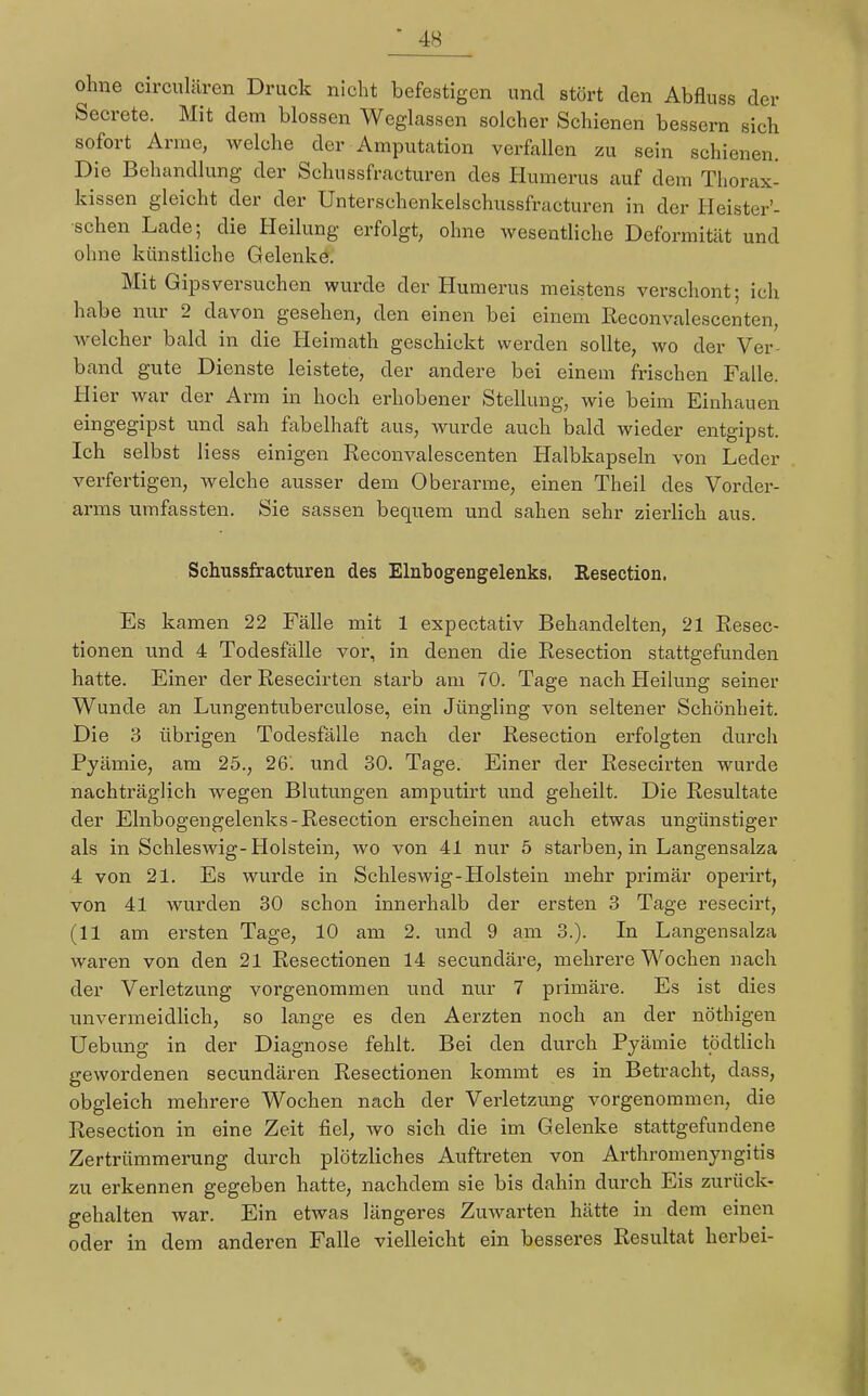 ohne circulären Druck nicht befestigen und stört den Abfluss der Secrete. Mit dem blossen Weglassen solcher Schienen bessern sich sofort Arme, welche der Amputation verfallen zu sein schienen. Die Behandlung der Schussfracturen des Humerus auf dem Thorax- kissen gleicht der der Unterschenkelschussfracturen in der Heister'- schen Lade; die Heilung erfolgt, ohne wesentliche Deformität und ohne künstliche Gelenke. Mit Gips versuchen wurde der Humerus meistens verschont; ich habe nur 2 davon gesehen, den einen bei einem Reconvalescenten, welcher bald in die Heimath geschickt werden sollte, wo der Ver- band gute Dienste leistete, der andere bei einem frischen Fülle. Hier war der Arm in hoch erhobener Stellung, wie beim Einhauen eingegipst und sah fabelhaft aus, wurde auch bald wieder entgipst. Ich selbst Hess einigen Reconvalescenten Halbkapseln von Leder verfertigen, welche ausser dem Oberarme, einen Theil des Vorder- arms umfassten. Sie sassen bequem und sahen sehr zierlich aus. Schussfracturen des Elnbogengelenks, Resection. Es kamen 22 Fälle mit 1 expectativ Behandelten, 21 Resec- tionen und 4 Todesfälle vor, in denen die Resection stattgefunden hatte. Einer der Resecirten starb am 70. Tage nach Heilung seiner Wunde an Lungentuberculose, ein Jüngling von seltener Schönheit. Die 3 übrigen Todesfälle nach der Resection erfolgten durch Pyämie, am 25., 26'. und 30. Tage. Einer der Resecirten wurde nachträglich wegen Blutungen amputirt und geheilt. Die Resultate der Elnbogengelenks-Resection erscheinen auch etwas ungünstiger als in Schleswig-Holstein, wo von 41 nur 5 starben, in Langensalza 4 von 21. Es wurde in Schleswig-Holstein mehr primär operirt, von 41 wurden 30 schon innerhalb der ersten 3 Tage resecirt, (11 am ersten Tage, 10 am 2. und 9 am 3.). In Langensalza waren von den 21 Resectionen 14 secundäre, mehrere Wochen nach der Verletzung vorgenommen und nur 7 primäre. Es ist dies unvermeidlich, so lange es den Aerzten noch an der nöthigen Uebung in der Diagnose fehlt. Bei den durch Pyämie tödtlich gewordenen secundären Resectionen kommt es in Betracht, dass, obgleich mehrere Wochen nach der Verletzung vorgenommen, die Resection in eine Zeit fiel, wo sich die im Gelenke stattgefundene Zertrümmerung durch plötzliches Auftreten von Arthromenyngitis zu erkennen gegeben hatte, nachdem sie bis dahin durch Eis zurück- gehalten war. Ein etwas längeres Zuwarten hätte in dem einen oder in dem anderen Falle vielleicht ein besseres Resultat herbei-