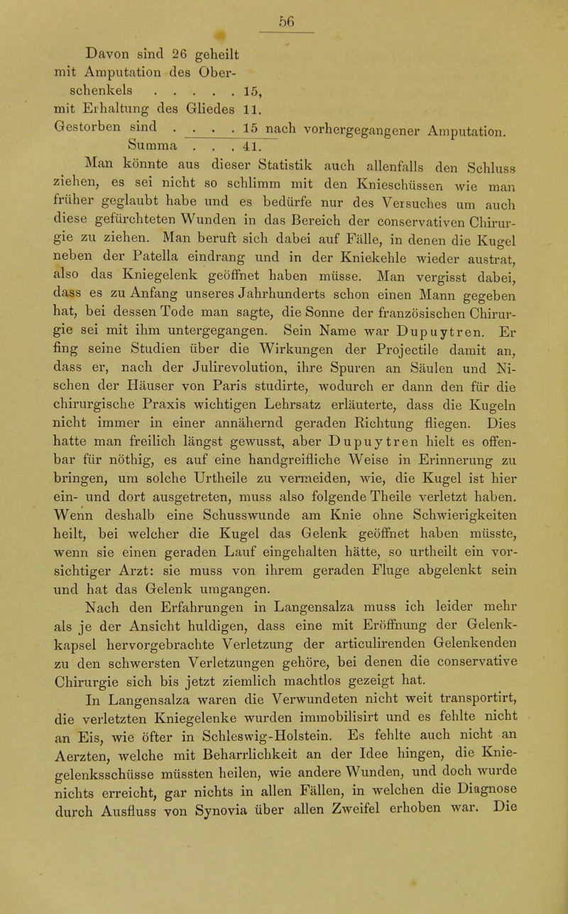 Davon sind 26 geheilt mit Amputation des Ober- schenkels 15, mit Erhaltung des Gliedes 11. Gestorben sind . . . . 15 nach vorhergegangener Amputation. Summa . . .41. Man könnte aus dieser Statistik auch allenfalls den Schluss ziehen, es sei nicht so schlimm mit den Knieschüssen wie man früher geglaubt habe und es bedürfe nur des Versuches um auch diese gefürchteten Wunden in das Bereich der conservativen Chirur- gie zu ziehen. Man beruft sich dabei auf Fälle, in denen die Kugel neben der Patella eindrang und in der Kniekehle wieder austrat, also das Kniegelenk geöffnet haben müsse. Man vergisst dabei, dass es zu Anfang unseres Jahrhunderts schon einen Mann gegeben hat, bei dessen Tode man sagte, die Sonne der französischen Chirur- gie sei mit ihm untergegangen. Sein Name war Dupuytren. Er fing seine Studien über die Wirkungen der Projectile damit an, dass er, nach der Julirevolution, ihre Spuren an Säulen und Ni- schen der Häuser von Paris studirte, wodurch er dann den für die chirurgische Praxis wichtigen Lehrsatz erläuterte, dass die Kugeln nicht immer in einer annähernd geraden Richtung fliegen. Dies hatte man freilich längst gewusst, aber Dupuytren hielt es offen- bar für nöthig, es auf eine handgreifliche Weise in Erinnerung zu bringen, um solche Urtheile zu vermeiden, wie, die Kugel ist hier ein- und dort ausgetreten, muss also folgende Theile verletzt haben. Wenn deshalb eine Schusswunde am Knie ohne Schwierigkeiten heilt, bei welcher die Kugel das Gelenk geöffnet haben müsste, wenn sie einen geraden Lauf eingehalten hätte, so urtheilt ein vor- sichtiger Arzt: sie muss von ihrem geraden Fluge abgelenkt sein und hat das Gelenk umgangen. Nach den Erfahrungen in Langensalza muss ich leider mehr als je der Ansicht huldigen, dass eine mit Eröffnung der Gelenk- kapsel hervorgebrachte Verletzung der articulirenden Gelenkenden zu den schwersten Verletzungen gehöre, bei denen die conservative Chirurgie sich bis jetzt ziemlich machtlos gezeigt hat. In Langensalza waren die Verwundeten nicht weit transportirt, die verletzten Kniegelenke wurden immobilisirt und es fehlte nicht an Eis, wie öfter in Schleswig-Holstein. Es fehlte auch nicht an Aerzten, welche mit Beharrlichkeit an der Idee hingen, die Knie- gelenksschüsse müssten heilen, wie andere Wunden, und doch wurde nichts erreicht, gar nichts in allen Fällen, in welchen die Diagnose durch Ausfluss von Synovia über allen Zweifel erhoben war. Die
