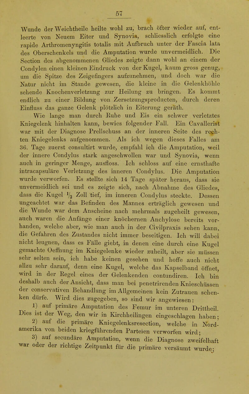 Wunde der Weichtheile heilte wohl zu, brach öfter wieder auf, ent- leerte von Neuem Eiter und Synovia, schliesslich erfolgte eine rapide Arthromenyngitis totalis mit Aufbruch unter der Fascia lata des Oberschenkels und die Amputation wurde unvermeidlich. Die Section des abgenommenen Gliedes zeigte dann wohl an einem der Condylen einen kleinen Eindruck von der Kugel, kaum gross genug, um die Spitze des Zeigefingers aufzunehmen, und doch war die Natur nicht im Stande gewesen, die kleine in die Gelenkhöhle sehende Knochenverletzung zur Heilung zu bringen. Es kommt endlich zu einer Bildung von Zersetzungsproducten, durch deren Einfluss das ganze Gelenk plötzlich in Eiterung geräth. Wie lange man durch Ruhe und Eis ein schwer verletztes Kniegelenk hinhalten kann, bewies folgender Fall. Ein Cavallerist war mit der Diagnose Prellschuss an der inneren Seite des rech- ten Kniegelenks aufgenommen. Als ich wegen dieses Falles am 36. Tage zuerst consultirt wurde, empfahl ich die Amputation, weil der innere Condylus stark angeschwollen war und Synovia, wenn auch in geringer Menge, ausfloss. Ich schloss auf eine ernsthafte intracapsuläre Verletzung des inneren Condylus. Die Amputation wurde verworfen. Es stellte sich 14 Tage später heraus, dass sie unvermeidlich sei und es zeigte sich, nach Abnahme des Gliedes, dass die Kugel lj2 Zoll tief, im inneren Condylus steckte. Dessen ungeachtet war das Befinden des Mannes erträglich gewesen und die Wunde war dem Anscheine nach mehrmals zugeheilt gewesen, auch waren die Anfänge einer knöchernen Anchylose bereits vor- handen, welche aber, wie man auch in der Civilpraxis sehen kann, die Gefahren des Zustandes nicht immer beseitigen. Ich will dabei nicht leugnen, dass es Fälle giebt, in denen eine durch eine Kugel gemachte Oefinung im Kniegelenke wieder zuheilt, aber sie müssen sehr selten sein, ich habe keinen gesehen und hoffe auch nicht allzu sehr darauf, denn eine Kugel, welche das Kapselband öffnet, wird in der Regel eines der Gelenkenden contundiren. Ich bin deshalb auch der Ansicht, dass man bei penetrirenden Knieschüssen der conservativen Behandlung im Allgemeinen kein Zutrauen schen- ken dürfe. Wird dies zugegeben, so sind wir angewiesen: 1) auf primäre Amputation des Femur im unteren Drittheil. Dies ist der Weg, den wir in Kirchheilingen eingeschlagen haben; 2) auf die primäre Kniegelenksresection, welche in Nord- amerika von beiden kriegführenden Parteien verworfen wird; 3) auf secundäre Amputation, wenn die Diagnose zweifelhaft war oder der richtige Zeitpunkt für die primäre versäumt wurde- <5