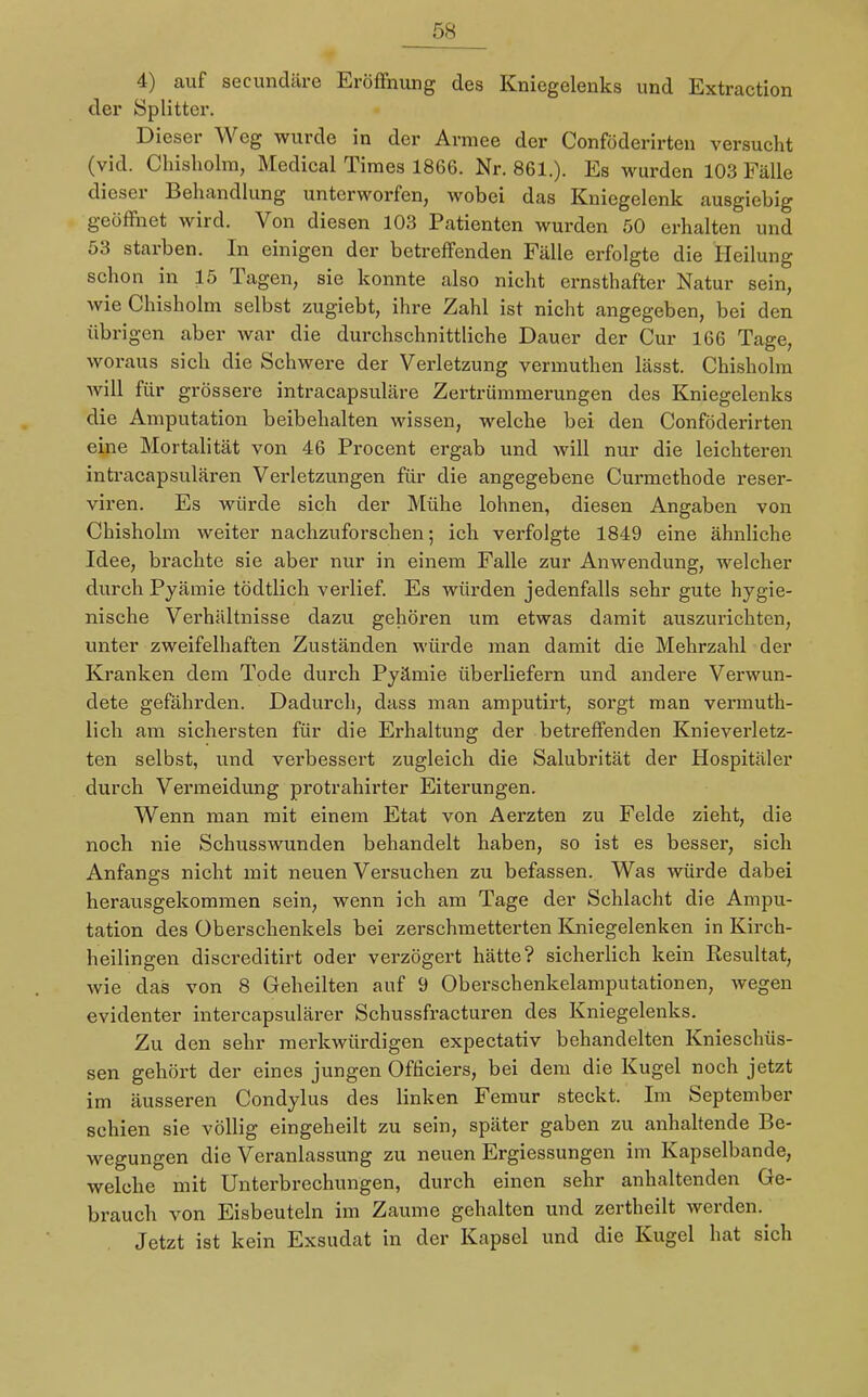 4) auf secundäre Eröffnung des Kniegelenks und Extraction der Splitter. Dieser Weg wurde in der Armee der Conföderirten versucht (vid. Chisholm, Medical Times 1866. Nr. 861.). Es wurden 103 Fälle dieser Behandlung unterworfen, wobei das Kniegelenk ausgiebig geöffnet wird. Von diesen 103 Patienten wurden 50 erhalten und 53 starben. In einigen der betreffenden Fälle erfolgte die Heilung schon in 15 Tagen, sie konnte also nicht ernsthafter Natur sein, wie Chisholm selbst zugiebt, ihre Zahl ist nicht angegeben, bei den übrigen aber war die durchschnittliche Dauer der Cur 166 Tage, woraus sich die Schwere der Verletzung vermuthen lässt. Chisholm will für grössere intracapsuläre Zertrümmerungen des Kniegelenks die Amputation beibehalten wissen, welche bei den Conföderirten eine Mortalität von 46 Procent ergab und will nur die leichteren intracapsulären Verletzungen für die angegebene Curmethode reser- viren. Es würde sich der Mühe lohnen, diesen Angaben von Chisholm weiter nachzuforschen; ich verfolgte 1849 eine ähnliche Idee, brachte sie aber nur in einem Falle zur Anwendung, welcher durch Pyämie tödtlich verlief. Es würden jedenfalls sehr gute hygie- nische Verhältnisse dazu gehören um etwas damit auszurichten, unter zweifelhaften Zuständen würde man damit die Mehrzahl der Kranken dem Tode durch Pyämie überliefern und andere Verwun- dete gefährden. Dadurch, dass man amputirt, sorgt man vermuth- lich am sichersten für die Erhaltung der betreffenden Knieverletz- ten selbst, und verbessert zugleich die Salubrität der Hospitäler durch Vermeidung protrahirter Eiterungen. Wenn man mit einem Etat von Aerzten zu Felde zieht, die noch nie Schusswunden behandelt haben, so ist es besser, sich Anfangs nicht mit neuen Versuchen zu befassen. Was würde dabei herausgekommen sein, wenn ich am Tage der Schlacht die Ampu- tation des Oberschenkels bei zerschmetterten Kniegelenken in Kirch- heilingen discreditirt oder verzögert hätte? sicherlich kein Resultat, wie das von 8 Geheilten auf 9 Oberschenkelamputationen, wegen evidenter intercapsulärer Schussfracturen des Kniegelenks. Zu den sehr merkwürdigen expectativ behandelten Knieschüs- sen gehört der eines jungen Officiers, bei dem die Kugel noch jetzt im äusseren Condylus des linken Femur steckt. Im September schien sie völlig eingeheilt zu sein, später gaben zu anhaltende Be- wegungen die Veranlassung zu neuen Ergiessungen im Kapselbande, welche mit Unterbrechungen, durch einen sehr anhaltenden Ge- brauch von Eisbeuteln im Zaume gehalten und zertheilt werden. Jetzt ist kein Exsudat in der Kapsel und die Kugel hat sich