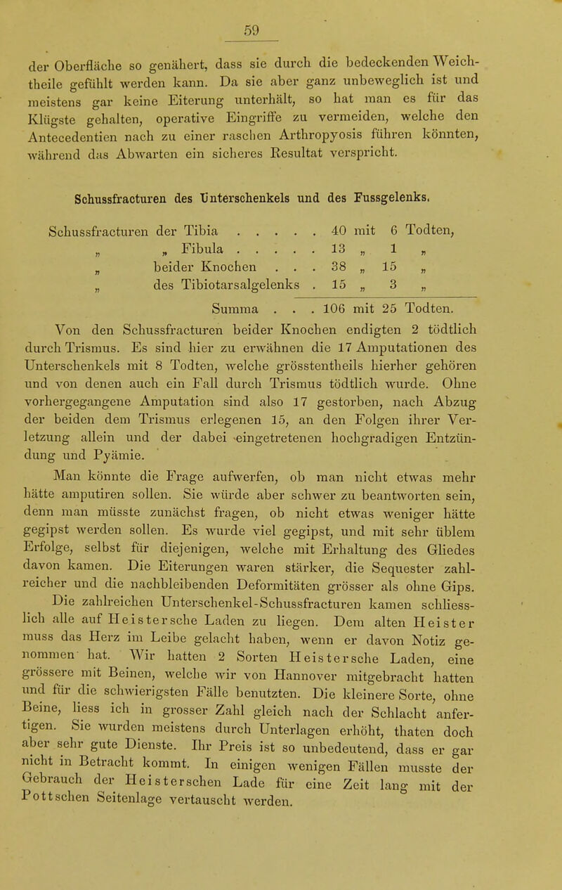 der Oberfläche so genähert, dass sie durch die bedeckenden Weich- theile gefühlt werden kann. Da sie aber ganz unbeweglich ist und meistens gar keine Eiterung unterhält, so hat man es für das Klügste gehalten, operative Eingriffe zu vermeiden, welche den Antecedentien nach zu einer raschen Arthropyosis führen könnten, während das Abwarten ein sicheres Resultat verspricht. Schussfracturen des Unterschenkels und des Fussgelenks. Schussfracturen der Tibia 40 mit 6 Todten, „ Fibula 13 „ 1 „ beider Knochen ... 38 „ 15 „ „ des Tibiotarsalgelenks 15 „ 3 „ Summa . . .106 mit 25 Todten. Von den Schussfracturen beider Knochen endigten 2 tödtlich durch Trismus. Es sind hier zu erwähnen die 17 Amputationen des Unterschenkels mit 8 Todten, welche grösstenteils hierher gehören und von denen auch ein Fall durch Trismus tödtlich wurde. Ohne vorhergegangene Amputation sind also 17 gestorben, nach Abzug der beiden dem Trismus erlegenen 15, an den Folgen ihrer Ver- letzung allein und der dabei -eingetretenen hochgradigen Entzün- dung und Pyämie. Man könnte die Frage aufwerfen, ob man nicht etwas mehr hätte amputiren sollen. Sie würde aber schwer zu beantworten sein, denn man müsste zunächst fragen, ob nicht etwas weniger hätte gegipst werden sollen. Es wurde viel gegipst, und mit sehr üblem Erfolge, selbst für diejenigen, welche mit Erhaltung des Gliedes davon kamen. Die Eiterungen waren stärker, die Sequester zahl- reicher und die nachbleibenden Deformitäten grösser als ohne Gips. Die zahlreichen Unterschenkel-Schussfracturen kamen schliess- lich alle auf He ister sehe Laden zu liegen. Dem alten Heister muss das Herz im Leibe gelacht haben, wenn er davon Notiz ge- nommen' hat. Wir hatten 2 Sorten Heistersche Laden, eine grössere mit Beinen, welche wir von Hannover mitgebracht hatten und für die schwierigsten Fälle benutzten. Die kleinere Sorte, ohne Beine, Hess ich in grosser Zahl gleich nach der Schlacht anfer- tigen. Sie wurden meistens durch Unterlagen erhöht, thaten doch aber sehr gute Dienste. Ihr Preis ist so unbedeutend, dass er gar nicht in Betracht kommt. In einigen wenigen Fällen musste der Gebrauch der Hei st ersehen Lade für eine Zeit lang mit der Pott sehen Seitenlage vertauscht werden.