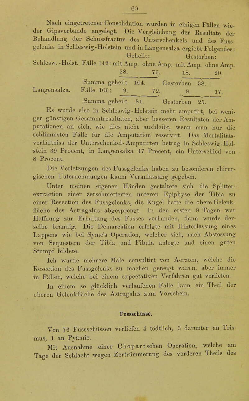 GO Nach eingetretener Consolidation wurden in einigen Fällen wie- der Gipsverbände angelegt. Die Vergleichung der Resultate der Behandlung der Schussfractur des Unterschenkels und des Fuss- gelenks in Schleswig-Holstein und in Langensalza ergiebt Folgendes: Geheilt: Gestorben: Schlesw.-Holst. Fälle 142: mit Amp. ohne Amp. mit Amp. ohne Amp. 28. 76. 18. 20. Summa geheilt 104. Gestorben 38. Langensalza. Fälle 106: 9. 72. 8. 17. Summa geheilt 81. Gestorben 25. Es wurde also in Schleswig-Holstein mehr amputirt, bei weni- ger günstigen Gesammtresultaten, aber besseren Resultaten der Am- putationen an sich, wie dies nicht ausbleibt, wenn man nur die schlimmsten Fälle für die Amputation reservirt. Das Mortalitäts- verhältniss der Unterschenkel-Amputirten betrug in Schleswig-Hol- stein 39 Procent, in Langensalza 47 Procent, ein Unterschied von 8 Procent. Die Verletzungen des Fussgelenks haben zu besonderen chirur- gischen Unternehmungen kaum Veranlassung gegeben. Unter meinen eigenen Händen gestaltete sich die Splitter- extraction einer zerschmetterten unteren Epiphyse der Tibia zu einer Resection des Fussgelenks, die Kugel hatte die obere Gelenk- fläche des Astragalus abgesprengt. In den ersten 8 Tagen war Hoffnung zur Erhaltung des Fusses vorhanden, dann wurde der- selbe brandig. Die Demarcation erfolgte mit Hinterlassung eines Lappens wie bei Syme's Operation, welcher sich, nach Abstossung von Sequestern der Tibia und Fibula anlegte und einen guten Stumpf bildete. Ich wurde mehrere Male consultirt von Aerzten, welche die Resection des Fussgelenks zu machen geneigt waren, aber immer in Fällen, welche bei einem expectativen Verfahren gut verliefen. In einem so glücklich verlaufenen Falle kam ein Theil der oberen Gelenkfläche des Astragalus zum Vorschein. Fussschüsse. Von 76 Fussschüssen verliefen 4 tödtlich, 3 darunter an Tris- mus, 1 an Pyämie. Mit Ausnahme einer Chopartschen Operation, welche am Tage der Schlacht wegen Zertrümmerung des vorderen Theils des