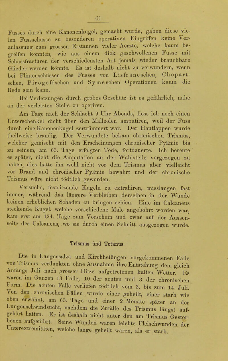 Fusses durch eine Kanonenkugel, gemacht wurde, gaben diese vie- len Fussschüsse zu besonderen operativen Eingriffen keine Ver- anlassung zum grossen Erstaunen vieler Aerzte, welche kaum be- greifen konnten, wie aus einem dick geschwollenen Fusse mit Schussfracturen der verschiedensten Art jemals wieder brauchbare Glieder werden könnte. Es ist deshalb nicht zu verwundern, wenn bei Flintenschüssen des Fusses von Li s fr an eschen, Chopart- schen, Pirogoffschen und Symesehen Operationen kaum die Rede sein kann. Bei Verletzungen durch grobes Geschütz ist es gefährlich, nahe an der verletzten Stelle zu operiren. Am Tage nach der Schlacht 9 Uhr Abends, Hess ich noch einen Unterschenkel dicht über den Malleolen amputiren, weil der Fuss durch eine Kanonenkugel zertrümmert war. Der Hautlappen wurde theilweise brandig. Der Verwundete bekam chronischen Trismus, welcher gemischt mit den Erscheinungen chronischer Pyämie bis zu seinem, am 63. Tage erfolgten Tode, fortdauerte. Ich bereute es später, nicht' die Amputation an der Wahlstelle vorgezogen zu haben, dies hätte ihn wohl nicht vor dem Trismus aber vielleicht vor Brand und chronischer Pyämie bewahrt und der chronische Trismus wäre nicht tödtlich geworden. Versuche, festsitzende Kugeln zu extrahiren, misslangen fast immer, während das längere Verbleiben derselben in der Wunde keinen erheblichen Sehaden zu bringen schien. Eine im Calcaneus steckende Kugel, welche verschiedene Male angebohrt worden war, kam erst am 124. Tage zum Vorschein und zwar auf der Aussen- seite des Calcaneus, wo sie durch einen Schnitt ausgezogen wurde. Trismus und Tetanus. Die in Langensalza und Kirchheilingen vorgekommenen Fälle von Trismus verdankten ohne Ausnahme ihre Entstehung dem gleich Anfangs Juli nach grosser Hitze aufgetretenen kalten Wetter. Es waren im Ganzen 13 Fälle, 10 der acuten und 3 der chronischen Form. Die acuten Fälle verliefen tödtlich vom 3. bis zum 14. Juli. Von den chronischen Fällen wurde einer geheilt, einer starb wie oben erwähnt, am 63. Tage und einer 2 Monate später an der Lungenschwindsucht, nachdem die Zufälle des Trismus längst auf- gehört hatten. Er ist deshalb nicht unter den am Trismus Gestor- benen aufgeführt. Seine Wunden waren leichte Fleischwunden der Unterextremitäten, welche lange geheilt waren, als er starb