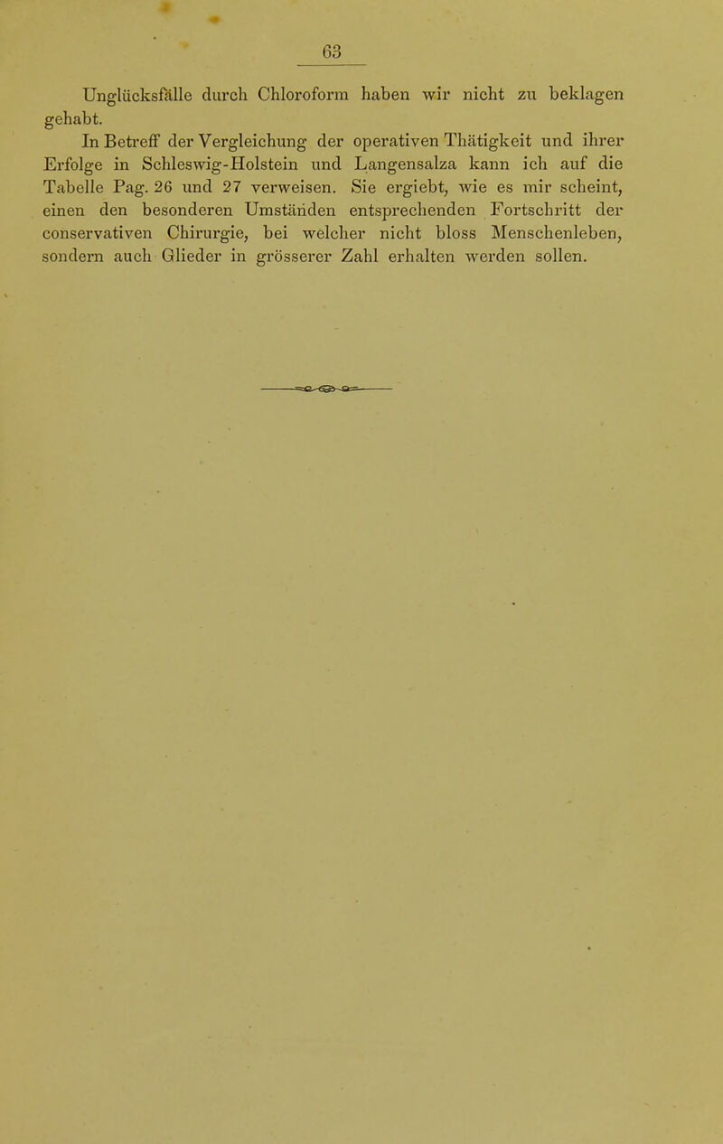 Unglücksfälle durch Chloroform haben wir nicht zu beklagen gehabt. In Betreff der Vergleichung der operativen Thätigkeit und ihrer Erfolge in Schleswig-Holstein und Langensalza kann ich auf die Tabelle Pag. 26 und 27 verweisen. Sie ergiebt, wie es mir scheint, einen den besonderen Umständen entsprechenden Fortschritt der conservativen Chirurgie, bei welcher nicht bloss Menschenleben, sondern auch Glieder in grösserer Zahl erhalten werden sollen.