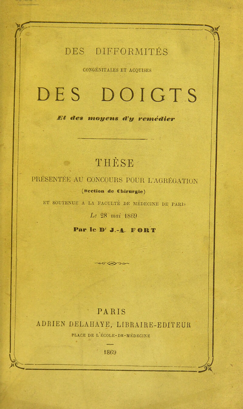 CONGÉNITALES ET ACQUISES DES DOIGTS JEt aes moyens tt'yr retnéaier THÈSE PRÉSENTÉE AU CONCOURS POUR L'AGRÉGATION (@ectiou do Chirurgie) ET SOUTENUE A LA FACULTÉ DE MÉDECINE DE PARlb Le 28 mai 1869 Par le J.-A. FORT PARIS ADRIEN DELAHAYE, LIBRAIRE-EDITEUll PLACE DE lÉCOLE-DE-MÉDECINE 1809